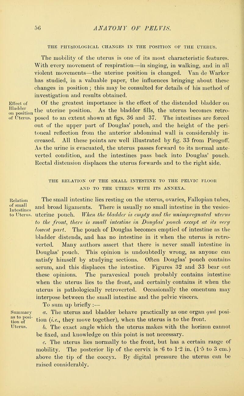 THE PHYSIOLOGICAL CHANGES IN THE POSITION OF THE UTERUS. The mobility of the uterus is one of its most characteristic features. With every movement of respiration—in singing, in walking, and in all violent movements—the uterine position is changed. Van de Warker has studied, in a valuable paper, the influences bringing about these changes in position; this may be consulted for details of his method of investigation and results obtained. Of the greatest importance is the effect of the distended bladder on the uterine position. As the bladder fills, the uterus becomes retro- of Uterus, posed to an extent shown at figs. 36 and 37. The intestines are forced out of the upper part of Douglas' pouch, and the height of the peri- toneal reflection from the anterior abdominal wall is considerably in- creased. All these points are well illustrated by fig. 33 from Pirogoff. As the urine is evacuated, the uterus passes forward to its normal ante- verted condition, and the intestines pass back into Douglas' pouch. Rectal distension displaces the uterus forwards and to the right side. Effect of Bladder on position Relation of small Intestines to Uterus. Summary as to posi- tion of Uterus. THE RELATION OF THE SMALL INTESTINE TO THE PELVIC FLOOR AND TO THE UTERUS WITH ITS ANNEXA. The small intestine lies resting on the uterus, ovaries, Fallopian tubes, and broad ligaments. There is usually no small intestine in the vesico- uterine pouch. When the bladder is empty and the unimpregnated uterus to the front, there is small intestine in Douglas1 pouch except at its very lowest part. The pouch of Douglas becomes emptied of intestine as the bladder distends, and has no intestine in it when the uterus is retro- verted. Many authors assert that there is never small intestine in Douglas' pouch. This opinion is undoubtedly wrong, as anyone can satisfy himself by studying sections. Often Douglas' pouch contains serum, and this displaces the intestine. Figures 32 and 33 bear out these opinions. The paravesical pouch probably contains intestine when the uterus lies to the front, and certainly contains it when the uterus is pathologically retroverted. Occasionally the omentum may interpose between the small intestine and the pelvic viscera. To sum up briefly :— a. The uterus and bladder behave practically as one organ qua posi- tion {i.e., they move together), when the uterus is to the front. b. The exact angle which the uterus makes with the horizon cannot be fixed, and knowledge on this point is not necessary. c. The uterus lies normally to the front, but has a certain range of mobility. The posterior lip of the cervix is *6 to 1*2 in. (l-5 to 3 cm.) above the tip of the coccyx. By digital pressure the uterus can be raised considerably.