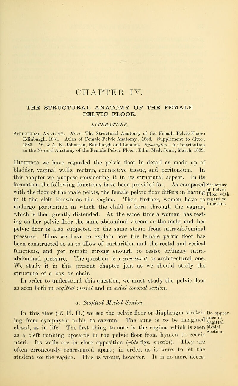 THE STRUCTURAL ANATOMY OF THE FEMALE PELVIC FLOOR. LITERATURE. Structural Anatomy. Hart—The Structural Anatomy of the Female Pelvic Floor : Edinburgh. 1881. Atlas of Female Pelvic Anatomy : 1884. Supplement to ditto : 1885. W. & A. K. Johnston, Edinburgh and London. Symington—A Contribution to the Normal Anatomy of the Female Pelvic Floor : Edin. Med. Jour., March, 1889. Hitherto we have regarded the pelvic floor in detail as made up of bladder, vaginal walls, rectum, connective tissue, and peritoneum. In this chapter we purpose considering it in its structural aspect. In its formation the following functions have been provided for. As compared Structure with the floor of the male pelvis, the female pelvic floor differs in having ^\0qY ^\t\x in it the cleft known as the vagina. Then further, women have to regard to undergo parturition in which the child is born through the vagina, which is then greatly distended. At the same time a woman has rest- ing on her pelvic floor the same abdominal viscera as the male, and her pelvic floor is also subjected to the same strain from intra-abdominal pressure. Thus we have to explain how the female pelvic floor has been constructed so as to allow of parturition and the rectal and vesical functions, and yet remain strong enough to resist ordinary intra- abdominal pressure. The question is a structural or architectural one. We study it in this present chapter just as we should study the structure of a box or chair. In order to understand this question, we must study the pelvic floor as seen both in sagittal mesial and in axial coronal section. a. Sagittal Mesial Section. In this view (cf. PL II.) we see the pelvic floor or diaphragm stretch-its appear- ing from symphysis pubis to sacrum. The anus is to be imagined gagittal closed, as in life. The first thing to note is the vagina, which is seen Mesial as a cleft running upwards in the pelvic floor from hymen to cervix uteri. Its walls are in close apposition (vide figs, passim). They are often erroneously represented apart; in order, as it were, to let the student see the vagina. This is wrong, however. It is no more neces-