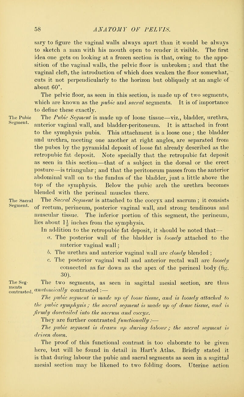 sary to figure the vaginal walls always apart than it would be always to sketch a man with his mouth open to render it visible. The first idea one gets on looking at a frozen section is that, owing to the appo- sition of the vaginal walls, the pelvic floor is unbroken; and that the vaginal cleft, the introduction of which does weaken the floor somewhat, cuts it not perpendicularly to the horizon but obliquely at an angle of about 60°. The pelvic floor, as seen in this section, is made up of two segments, which are known as the pubic and sacral segments. It is of importance to define these exactly. The Pubic The Ptcbic Segment is made up of loose tissue—viz., bladder, urethra, ► egmen . an^erjor vaginal wall, and bladder-peritoneum. It is attached in front to the symphysis pubis. This attachment is a loose one; the bladder and urethra, meeting one another at right angles, are separated from the pubes by the pyramidal deposit of loose fat already described as the retropubic fat deposit. Note specially that the retropubic fat deposit as seen in this section—that of a subject in the dorsal or the erect posture—is triangular; and that the peritoneum passes from the anterior abdominal wall on to the fundus of the bladder, just a little above the top of the symphysis. Below the pubic arch the urethra becomes blended with the perineal muscles there. The Sacral The Sacral Segment is attached to the coccyx and sacrum; it consists begmen . 0f rectum, perineum, posterior vaginal wall, and strong tendinous and muscular tissue. The inferior portion of this segment, the perineum, lies about 1| inches from the symphysis. In addition to the retropubic fat deposit, it should be noted that— a. The posterior wall of the bladder is loosely attached to the anterior vaginal wall; b. The urethra and anterior vaginal wall are closely blended ; c. The posterior vaginal wall and anterior rectal wall are loosely connected as far down as the apex of the perineal body (fig. 30). The Seg- The two segments, as seen in sagittal mesial section, are thus contrasted, anatomically contrasted :— The ptibic segment is made up of loose tissue, and is loosely attached to the pubic sym])hysis ; the sacral segment is made up of dense tissue, and is firmly dovetailed into the sacrum and coccyx. They are further contrasted functionally:— The pubic segment is drawn up during labour; the sacral segment is driven cloivn. The proof of this functional contrast is too elaborate to be given here, but will be found in detail in Hart's Atlas. Briefly stated it is that during labour the pubic and sacral segments as seen in a sagittal mesial section may be likened to two folding doors. Uterine action