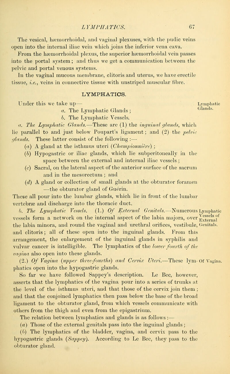 The vesical, hemorrhoidal, and vaginal plexuses, with the pudic veins open into the internal iliac vein which joins the inferior vena cava. From the hemorrhoidal plexus, the superior hemorrhoidal vein passes into the portal system; and thus we get a communication between the pelvic and portal venous systems. In the vaginal mucous membrane, clitoris and uterus, we have erectile tissue, i.e., veins in connective tissue with unstriped muscular fibre. LYMPHATICS. Under this we take up— Lymphatic a. The Lymphatic Glands ; Glands' b. The Lymphatic Vessels. a. The Lymphatic Glands.—These are (1) the inguinal glands, which lie parallel to and just below Poupart's ligament; and (2) the pelvic glands. These latter consist of the following :— (a) A gland at the isthmus uteri (Championniere) ; (b) Hypogastric or iliac glands, which lie subperitoneally in the space between the external and internal iliac vessels; (c) Sacral, on the lateral aspect of the anterior surface of the sacrum and in the mesorectum ; and (d) A gland or collection of small glands at the obturator foramen —the obturator gland of Guerin. These all pour into the lumbar glands, which lie in front of the lumbar vertebrae and discharge into the thoracic duct. b. The Lymphatic Vessels. (1.) Of External Genitals.—Numerous Lymphatic vessels form a network on the internal aspect of the labia majora, over External the labia minora, and round the vaginal and urethral orifices, vestibule, Genitals, and clitoris; all of these open into the inguinal glands. From this arrangement, the enlargement of the inguinal glands in syphilis and vulvar cancer is intelligible. The lymphatics of the loiver fottrth of the vagina also open into these glands. (2.) Of Vagina (upper three-fourths) and Cervix Uteri.—These lym- Of Vagina, phatics open into the hypogastric glands. So far we have followed Sappey's description. Le Bee, however, asserts that the lymphatics of the vagina pour into a series of trunks at the level of the isthmus uteri, and that those of the cervix join them; and that the conjoined lymphatics then pass below the base of the broad ligament to the obturator gland, from which vessels communicate with others from the thigh and even from the epigastrium. The relation between lymphatics and glands is as follows:— (a) Those of the external genitals pass into the inguinal glands; (6) The lymphatics of the bladder, vagina, and cervix pass to the hypogastric glands (Sappey). According to Le Bee, they pass to the obturator gland.