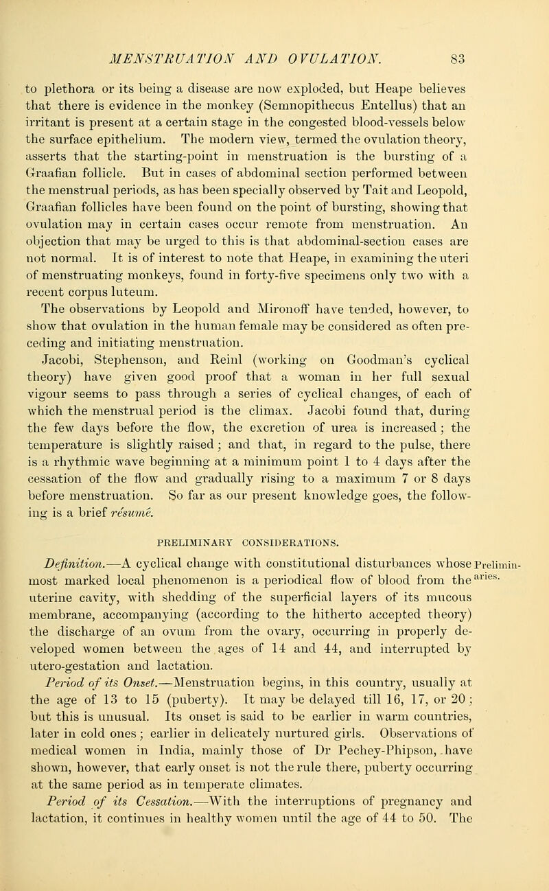 to plethora or its being a disease are now exploded, but Heape believes that there is evidence in the monkey (Semnopithecus Entellus) that an irritant is present at a certain stage in the congested blood-vessels below the surface epithelium. The modern view, termed the ovulation theory, asserts that the starting-point in menstruation is the bursting of a Graafian follicle. But in cases of abdominal section performed between the menstrual periods, as has been specially observed by Tait and Leopold, Graafian follicles have been found on the point of bursting, showing that ovulation may in certain cases occur remote from menstruation. An objection that may be urged to this is that abdominal-section cases are not normal. It is of interest to note that Heape, in examining the uteri of menstruating monkeys, found in forty-five specimens only two with a recent corpus luteum. The observations by Leopold and Mironoff have tended, however, to show that ovulation in the human female may be considered as often pre- ceding and initiating menstruation. Jacobi, Stephenson, and Reinl (working on Goodman's cyclical theory) have given good proof that a woman in her full sexual vigour seems to pass through a series of cyclical changes, of each of which the menstrual period is the climax. Jacobi found that, during the few days before the flow, the excretion of urea is increased; the temperature is slightly raised; and that, in regard to the pulse, there is a rhythmic wave beginning at a minimum point 1 to 4 days after the cessation of the flow and gradually rising to a maximum 7 or 8 days before menstruation. So far as our present knowledge goes, the follow- ing is a brief resume. PRELIMINARY CONSIDERATIONS. Definition.—A cyclical change with constitutional disturbances whose Prelimin- most marked local phenomenon is a periodical flow of blood from theanes- uterine cavity, with shedding of the superficial layers of its mucous membrane, accompanying (according to the hitherto accepted theory) the discharge of an ovum from the ovary, occurring in properly de- veloped women between the ages of 14 and 44, and interrupted by utero-gestation and lactation. Period of its Onset.—Menstruation begins, in this country, usually at the age of 13 to 15 (puberty). It may be delayed till 16, 17, or 20; but this is unusual. Its onset is said to be earlier in warm countries, later in cold ones; earlier in delicately nurtured girls. Observations of medical women in India, mainly those of Dr Pechey-Phipson, .have shown, however, that early onset is not the rule there, puberty occurring at the same period as in temperate climates. Period of its Cessation.—With the interruptions of pregnancy and lactation, it continues in healthy women until the age of 44 to 50. The