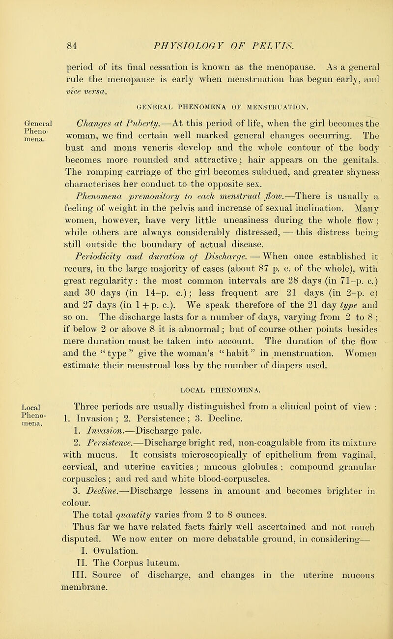 General Pheno- mena. period of its final cessation is known as the menopause. As a general rule the menopause is early when menstruation has begun early, and vice versa. GENERAL PHENOMENA OF MENSTRUATION. Changes at Puberty.—At this pei-iod of life, when the girl becomes the woman, we find certain well marked general changes occurring. The bust and mons veneris develop and the whole contour of the body becomes more rounded and attractive; hair appears on the genitals. The romping carriage of the girl becomes subdued, and greater shyness characterises her conduct to the opposite sex. Phenomena premonitory to each menstrual jioiv.—There is usually a feeling of weight in the pelvis and increase of sexual inclination. Many women, however, have very little uneasiness during the whole flow ; while others are always considerably distressed, — this distress being still outside the boundary of actual disease. Periodicity and duration of Discharge. —■ When once established it recurs, in the large majority of cases (about 87 p. c. of the whole), with great regularity : the most common intervals are 28 days (in 71-p. c.) and 30 days (in 14-p. c.); less frequent are 21 daj's (in 2-p. c) and 27 days (in 1 +p. a). We speak therefore of the 21 day type and so on. The discharge lasts for a number of days, varying from 2 to 8 ; if below 2 or above 8 it is abnormal; but of course other points besides mere duration must be taken into account. The duration of the flow and the  type  give the woman's habit in menstruation. Women estimate their menstrual loss by the number of diapers used. Local Pheno- mena. LOCAL PHENOMENA. Three periods are usually distinguished from a clinical point of view : 1. Invasion; 2. Persistence; 3. Decline. 1. Invasion.—Discharge pale. 2. Persistence.—Discharge bright red, non-coagulable from its mixture with mucus. It consists microscopically of epithelium from vaginal, cervical, and uterine cavities; mucous globules ; compound granular corpuscles ; and red and white blood-corpuscles. 3. Decline.—Discharge lessens in amount and becomes brighter in colour. The total quantity varies from 2 to 8 ounces. Thus far we have related facts fairly well ascertained and not much disputed. We now enter on more debatable ground, in considering— I. Ovulation. II. The Corpus luteum. III. Source of discharge, and changes in the uterine mucous membrane.
