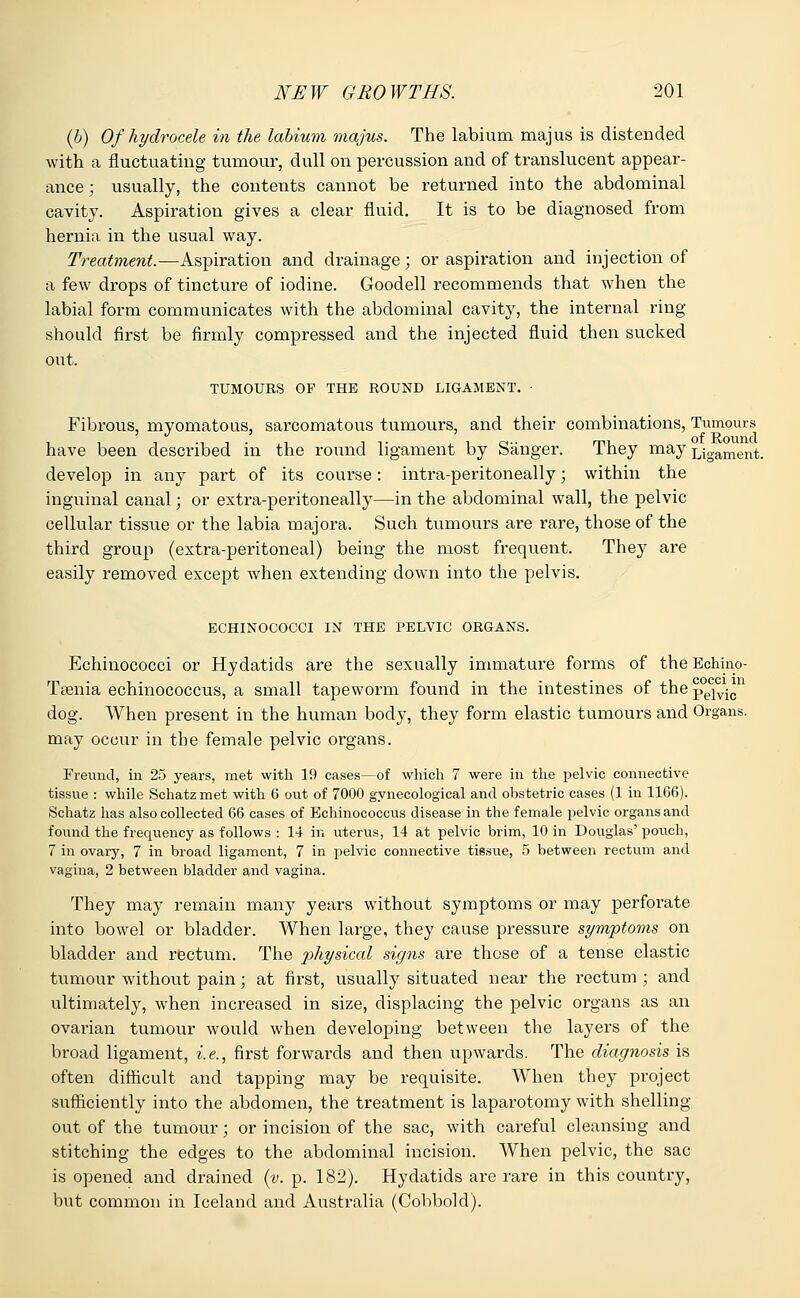 (6) Of hydrocele in the labium majus. The labium majus is distended with a fluctuating tumour, dull on percussion and of translucent appear- ance ; usually, the contents cannot be returned into the abdominal cavity. Aspiration gives a clear fluid. It is to be diagnosed from hernia in the usual way. Treatment.—Aspiration and drainage; or aspiration and injection of a few drops of tincture of iodine. Goodell recommends that when the labial form communicates with the abdominal cavity, the internal ring- should first be firmly compressed and the injected fluid then sucked out. TUMOURS OP THE ROUND LIGAMENT. • Fibrous, myomatous, sarcomatous tumours, and their combinations, Tumours have been described in the round ligament by Sanger. They may Ligament. develop in any part of its course: intra-peritoneally; within the inguinal canal; or extra-peritoneally—in the abdominal wall, the pelvic cellular tissue or the labia majora. Such tumours are rare, those of the third group (extra-peritoneal) being the most frequent. They are easily removed except when extending down into the pelvis. ECHINOCOCCI IN THE PELVIC ORGANS. Echinococci or Hydatids are the sexually immature forms of the Eehino- Tsenia echinococcus, a small tapeworm found in the intestines of thepelvica dog. When present in the human body, they form elastic tumours and Organs, may occur in the female pelvic organs. Freund, in 25 years, met with 19 cases—of which 7 were in the pelvic connective tissue : while Schatz met with 6 out of 7000 gynecological and obstetric cases (1 in 1166). Schatz has also collected 66 cases of Echinococcus disease in the female pelvic organs and found the frequency as follows : 14 in uterus, 14 at pelvic brim, 10 in Douglas' pouch, 7 in ovary, 7 in broad ligament, 7 in pelvic connective tissue, 5 between rectum and vagina, 2 between bladder and vagina. They may remain many years without symptoms or may perforate into bowel or bladder. When large, they cause pressure symptoms on bladder and rectum. The physical signs are those of a tense elastic tumour without pain; at first, usually situated near the rectum ; and ultimately, when increased in size, displacing the pelvic organs as an ovarian tumour would when developing between the layers of the broad ligament, i.e., first forwards and then upwards. The diagnosis is often difficult and tapping may be requisite. When they project sufficiently into the abdomen, the treatment is laparotomy with shelling out of the tumour; or incision of the sac, with careful cleansing and stitching the edges to the abdominal incision. When pelvic, the sac is opened and drained (v. p. 182). Hydatids are rare in this country, but common in Iceland and Australia (Cobbold).