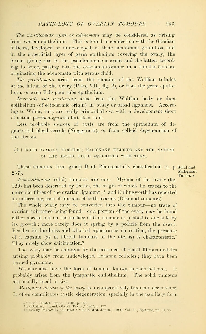 The multilocular cysts or adenomata may be considered as arising from ovarian epithelium. This is found in connection with the Graafian follicles, developed or undeveloped, in their membrana granulosa, and in the superficial layer of germ epithelium covering the ovary, the former giving rise to the pseudomucinous cysts, and the latter, accord- ing to some, passing into the ovarian substance in a tubular fashion, originating the adenomata with serous fluid. The papillomata arise from the remains of the Wolffian tubules at the hilum of the ovary (Plate VII., fig. 2), or from the germ epithe- lium, or even Fallopian tube epithelium. Dermoids and teratomata arise from the Wolffian body or duct epithelium (of ectodermic origin) in ovary or broad ligament. Accord- ing to Wilms, they are really primordial ova with a development short of actual parthenogenesis but akin to it. Less probable sources of cysts are from the epithelium of de- generated blood-vessels (Nceggerath), or from colloid degeneration of the stroma. (4.) SOLID OVARIAN TUMOURS; MALIGNANT TUMOURS AND THE NATURE OF THE ASCITIC FLUID ASSOCIATED WITH THEM. These tumours form gToup B of Pfannenstiel's classification (v. p. Solid and 907 \ Malignant w '' Tumours. Non-malignant (solid) tumours are rare. Myoma of the ovary (fig. 120) has been described by Doran, the origin of which he traces to the muscular fibres of the ovarian ligament;l and Cullingworth has reported an interesting case of fibroma of both ovaries (Desmoid tumours). The whole ovary may be converted into the tumour—no trace of ovarian substance being found—or a portion of the ovary may be found either spread out on the surface of the tumour or pushed to one side by its growth; more rarely does it spring by a pedicle from the ovary. Besides its hardness and whorled appearance on section, the presence of a capsule (as in fibroid tumours of the uterus) is characteristic- They rarely show calcification.3 The ovary may be enlarged by the presence of small fibrous nodules arising probably from undeveloped Graafian follicles; they have been termed gyromata. We may also have the form of tumour known as endothelioma. It probably arises from the lymphatic endothelium. The solid tumours are usually small in size. Malignant disease of the ovary is a comparatively frequent occurrence. It often complicates cystic degeneration, specially in the papillary' form 1 Lend. Obstet. Trans., 1902, p. 1G8 ■•2 Fairbairn :  Lond. Obstet. Trans., 1902, p. 177. 3 Cases by Pokrovsky and Bact. :  Brit. Med. Journ., 1900, Vol. II., Epitome, pp. 91, 95.