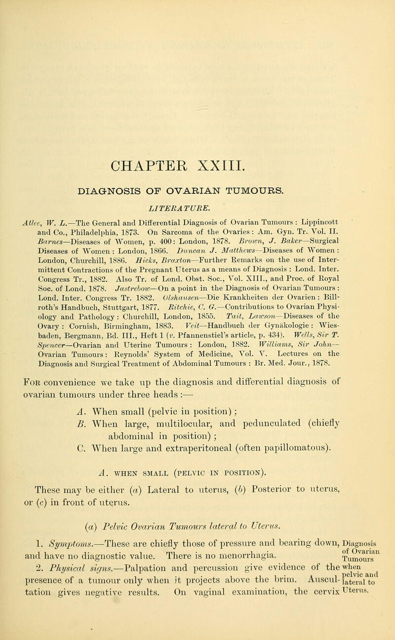 CHAPTER XXIII. DIAGNOSIS OF OVARIAN TUMOURS. LITERATURE. Atlee, W. L.—The General and Differential Diagnosis of Ovarian Tumours : Lippincott and Co., Philadelphia, 1873. On Sarcoma of the Ovaries : Am. Gyn. Tr. Vol. II. Barnes—Diseases of Women, p. 400: London, 1878. Brown, J. Baker—Surgical Diseases of Women : London, 1866. Duncan J. Matthews—Diseases of Women : London, Churchill, 1886. Hicks, Braxton—Further Remarks on the use of Inter- mittent Contractions of the Pregnant Uterus as a means of Diagnosis : Lond. Inter. Congress Tr., 1882. Also Tr. of Lond. Obst. Soc, Vol. XIIL, and Proc. of Royal Soc. of Lond. 1878. Jastreboiv—On a point in the Diagnosis of Ovarian Tumours : Lond. Inter. Congress Tr. 1882. Olshausen—Die Krankheiten der Ovarien: Bill- roth's Handbuch, Stuttgart, 1877. Ritchie, C. G.—Contributions to Ovarian Physi- ology and Pathology : Churchill, London, 1855. Twit, Lawson—Diseases of the Ovary : Cornish, Birmingham, 1883. Veit—Handbuch der Gynakologie : Wies- baden, Bergmann, Bd. III., Heft 1 (v. Pfannenstiel's article, p. 434). Wells, Sir T. Spencer—Ovarian and Uterine Tumours : London, 1882. Williams, Sir John— Ovarian Tumours: Reynolds' System of Medicine, Vol. V. Lectures on the Diagnosis and Surgical Treatment of Abdominal Tumours : Br. Med. Jour., 1878. For convenience we take up the diagnosis and differential diagnosis of ovarian tumours under three heads :— A. When small (pelvic in position); B. When large, multilocular, and pedunculated (chiefly abdominal in position) ; C. When large and extraperitoneal (often papillomatous). A. WHEN SMALL (PELVIC IN POSITION). These may be either (a) Lateral to uterus, (6) Posterior to uterus, or (c) in front of uterus. (a) Pelvic Ovarian Tumours lateral to Uterus. 1. Symptoms.—These are chiefly those of pressure and bearing down, Diagnosis and have no diagnostic value. There is no menorrhagia. Tumours1 2. Physical signs.—Palpation and percussion give evidence of the when presence, of a tumour only when it projects above the brim. Auscul-]ateral to tation gives negative results. On vaginal examination, the cervix Uterus.