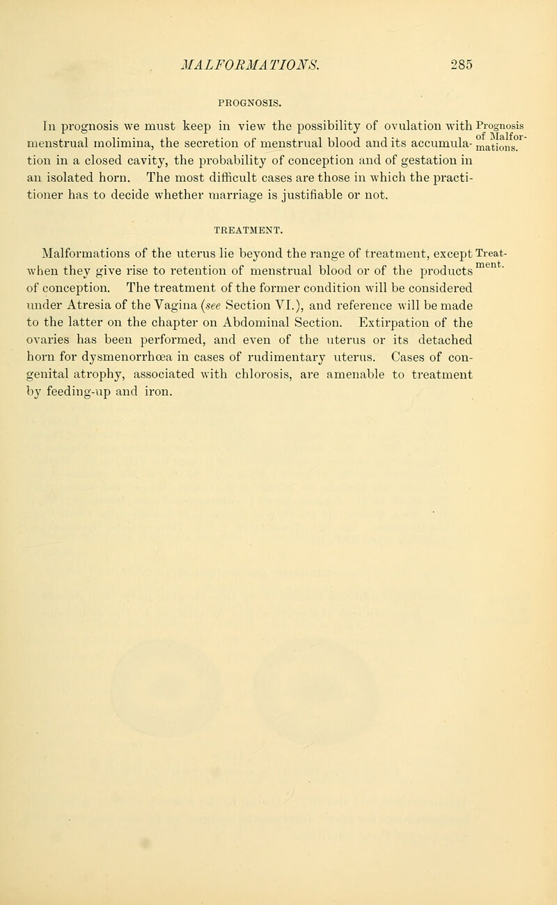 PROGNOSIS. In prognosis we must keep in view the possibility of ovulation with Prognosis menstrual molimina, the secretion of menstrual blood and its accumula- mations. tion in a closed cavity, the probability of conception and of gestation in an isolated horn. The most difficult cases are those in which the practi- tioner has to decide whether marriage is justifiable or not. TREATMENT. Malformations of the uterus lie beyond the range of treatment, except Treat- when they give rise to retention of menstrual blood or of the products men  of conception. The treatment of the former condition will be considered under Atresia of the Vagina (see Section VI.), and reference will be made to the latter on the chapter on Abdominal Section. Extirpation of the ovaries has been performed, and even of the uterus or its detached horn for dysmenorrhcea in cases of rudimentary uterus. Cases of con- genital atrophy, associated with chlorosis, are amenable to treatment by feeding-up and iron.