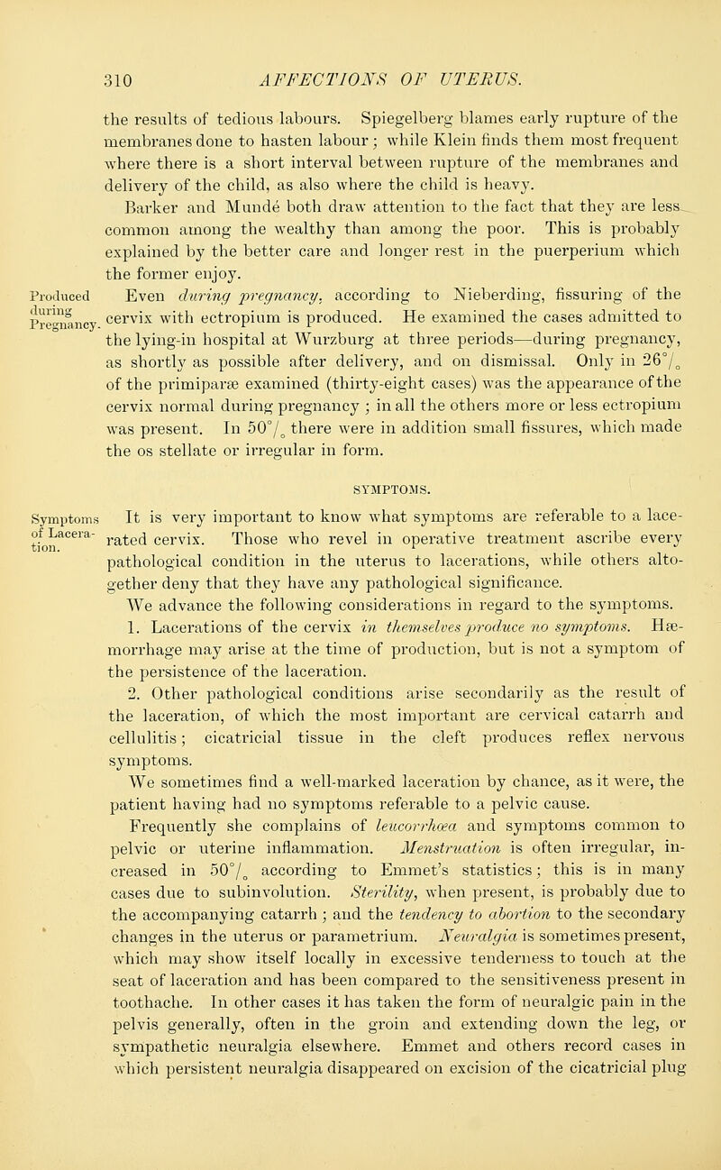 the results of tedious labours. Spiegelberg blames early rupture of the membranes done to hasten labour ; while Klein finds them most frequent where there is a short interval between rupture of the membranes and delivery of the child, as also where the child is heavy. Barker and Munde both draw attention to the fact that they are less common among the wealthy than among the poor. This is probably explained by the better care and longer rest in the puerperium which the former enjoy. Produced Even during pregnancy, according to Nieberding, Assuring of the Pregnancy cerv'x with ectropium is produced. He examined the cases admitted to the lying-in hospital at Wurzburg at three periods—during pregnancy, as shortly as possible after delivery, and on dismissal. Only in 26°/0 of the primiparse examined (thirty-eight cases) was the appearance of the cervix normal during pregnancy ; in all the others more or less ectropium was present. In 50°/o there were in addition small fissures, which made the os stellate or irregular in form. SYMPTOMS. Symptoms It is very important to know what symptoms are referable to a lace- of Lacera- ra^e(j cervix. Those who revel in operative treatment ascribe every pathological condition in the uterus to lacerations, while others alto- gether deny that they have any pathological significance. We advance the following considerations in regard to the symptoms. 1. Lacerations of the cervix in themselves produce no symptoms. Hae- morrhage may arise at the time of production, but is not a symptom of the persistence of the laceration. 2. Other pathological conditions arise secondarily as the result of the laceration, of which the most important are cervical catarrh and cellulitis; cicatricial tissue in the cleft produces reflex nervous symptoms. We sometimes find a well-marked laceration by chance, as it were, the patient having had no symptoms referable to a pelvic cause. Frequently she complains of leucorrhoea and symptoms common to pelvic or uterine inflammation. Menstruation is often irregular, in- creased in 50°/o according to Emmet's statistics; this is in many cases due to subinvolution. Sterility, when present, is probably due to the accompanying catarrh ; and the tendency to abortion to the secondary changes in the uterus or parametrium. Neuralgia is sometimes present, which may show itself locally in excessive tenderness to touch at the seat of laceration and has been compared to the sensitiveness present in toothache. In other cases it has taken the form of neuralgic pain in the pelvis generally, often in the groin and extending down the leg, or sympathetic neuralgia elsewhere. Emmet and others record cases in which persistent neuralgia disappeared on excision of the cicatricial plug