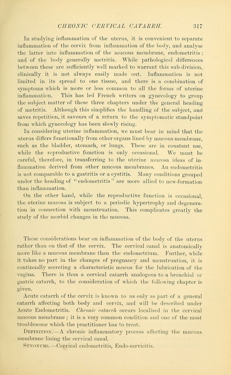 In studying inflammation of the uterus, it is convenient to separate inflammation of the cervix from inflammation of the body, and analyse the latter into inflammation of the mucous membrane, endometritis ; and of the body generally metritis. While pathological differences between these are sufficiently well marked to warrant this sub-division, clinically it is not always easily made out. Inflammation is not limited in its spread to one tissue, and there is a combination of symptoms which is more or less common to all the forms of uterine inflammation. This has led French writers on gynecology to group the subject matter of these three chapters under the general heading of metritis. Although this simplifies the handling of the subject, and saves repetition, it savours of a return to the symptomatic standpoint from which gynecology has been slowly rising. In considering uterine inflammation, we must bear in mind that the uterus differs functionally from other organs lined by mucous membrane, such as the bladder, stomach, or lungs. These are in constant use, while the reproductive function is only occasional. We must be careful, therefore, in transferring to the uterine mucosa ideas of in- flammation derived from other mucous membranes. An endometritis is not comparable to a gastritis or a cystitis. Many conditions grouped under the heading of endometritis are more allied to new-formation than inflammation. On the other hand, while the reproductive function is occasional, the uterine mucosa is subject to a periodic hypertrophy and degenera- tion in connection with menstruation. This complicates greatly the study of the morbid changes in the mucosa. These considerations bear on inflammation of the body of the uterus rather than on that of the cervix. The cervical canal is anatomically more like a mucous membrane than the endometrium. Further, while it takes no part in the changes of pregnancy and menstruation, it is continually secreting a characteristic mucus for the lubrication of the vagina. There is thus a cervical catarrh analogous to a bronchial or gastric catarrh, to the consideration of which the following chapter is given. Acute catarrh of the cervix is known to us only as part of a general catarrh affecting both body and cervix, and will be described under Acute Endometritis. Chronic catarrh occurs localised in the cervical mucous membrane ; it is a very common condition and one of the most troublesome which the practitioner has to treat. Definition.—A chronic inflammatory process affecting the mucous membrane lining the cervical canal. Synonyms.—Cervical endometritis, Endo-cervicitis.