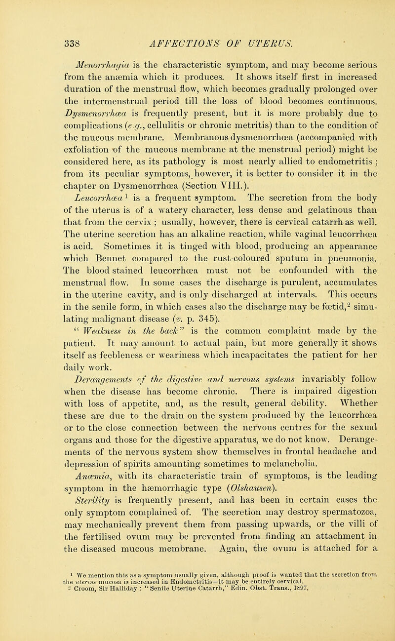 Menorrhagia is the characteristic symptom, and may become serious from the anaemia which it produces. It shows itself first in increased duration of the menstrual flow, which becomes gradually prolonged over the intermenstrual period till the loss of blood becomes continuous. Dysmenorrhcea is frequently present, but it is more probably due to complications (e.</., cellulitis or chronic metritis) than to the condition of the mucous membrane. Membranous dysmenorrhcea (accompanied with exfoliation of the mucous membrane at the menstrual period) might be considered here, as its pathology is most nearly allied to endometritis ; from its peculiar symptoms, however, it is better to consider it in the chapter on Dysmenorrhcea (Section VIII.). Leucorrhcea1 is a frequent symptom. The secretion from the body of the uterus is of a watery character, less dense and gelatinous than that from the cervix ; usually, however, there is cervical catarrh as well. The uterine secretion has an alkaline reaction, while vaginal leucorrhcea is acid. Sometimes it is tinged with blood, producing an appearance which Bennet compared to the rust-coloured sputum in pneumonia. The blood stained leucorrhcea must not be confounded with the menstrual flow. In some cases the discharge is purulent, accumulates in the uterine cavity, and is only discharged at intervals. This occurs in the senile form, in which cases also the discharge may be foetid,2 simu- lating malignant disease (v. p. 345).  Weakness in the back is the common complaint made by the patient. It may amount to actual pain, but more generally it shows itself as feebleness or weariness which incapacitates the patient for her daily work. Derangements of the digestive and nervous systems invariably follow when the disease has become chronic. There is impaired digestion with loss of appetite, and, as the result, general debility. Whether these are due to the drain on the system produced by the leucorrhcea or to the close connection between the nervous centres for the sexual organs and those for the digestive apparatus, we do not know. Derange- ments of the nervous system show themselves in frontal headache and depression of spirits amounting sometimes to melancholia. Anosmia, with its characteristic train of symptoms, is the leading symptom in the hsemorrhagic type (Olshausen). Sterility is frequently present, and has been in certain cases the only symptom complained of. The secretion may destroy spermatozoa, may mechanically prevent them from passing upwai'ds, or the villi of the fertilised ovum may be prevented from finding an attachment in the diseased mucous membrane. Again, the ovum is attached for a 1 We mention this as a symptom usually given, although proof is wanted that the secretion from the uterine mucosa is increased in Endometritis—it may be entirely cervical. - Croom, Sir Halliday : Senile Uterine Catarrh, Edin. Obst. Trans., 1697.