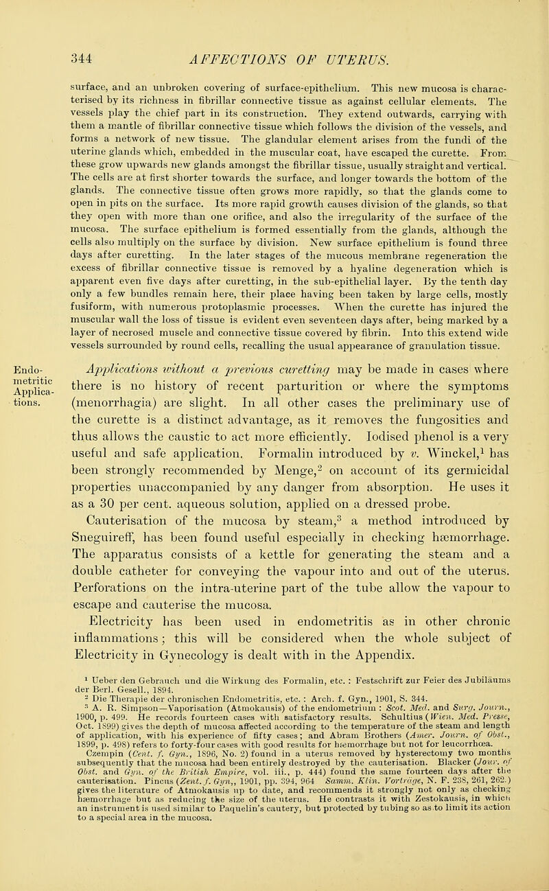 Endo- metritic Applica- tions. surface, and an unbroken covering of surface-epitheliujm. This new mucosa is charac- terised by its richness in fibrillar connective tissue as against cellular elements. The vessels play the chief part in its construction. They extend outwards, carrying with them a mantle of fibrillar connective tissue which follows the division of the vessels, and forms a network of new tissue. The glandular element arises from the fundi of the uterine glands which, embedded in the muscular coat, have escaped the curette. From these grow upwards new glands amongst the fibrillar tissue, usually straight and vertical. The cells are at first shorter towards the surface, and longer towards the bottom of the glands. The connective tissue often grows more rapidly, so that the glands come to open in pits on the surface. Its more rapid growth causes division of the glands, so that they open with more than one orifice, and also the irregularity of the surface of the mucosa. The surface epithelium is formed essentially from the glands, although the cells also multiply on the surface by division. New surface epithelium is found three days after curetting. In the later stages of the mucous membrane regeneration the excess of fibrillar connective tissue is removed by a hyaline degeneration which is apparent even five days after curetting, in the sub-epithelial layer. By the tenth day only a few bundles remain here, their place having been taken by large cells, mostly fusiform, with numerous protoplasmic processes. When the curette has injured the muscular wall the loss of tissue is evident even seventeen days after, being marked by a layer of necrosed muscle and connective tissue covered by fibrin. Into this extend wide vessels surrounded by round cells, recalling the usual appearance of granulation tissue. A2)plications ivithout a previous curetting may be made in cases where there is no history of recent parturition or where the symptoms (menorrhagia) are slight. In all other cases the preliminary use of the curette is a distinct advantage, as it removes the fungosities and thus allows the caustic to act more efficiently. Iodised phenol is a very useful and safe application. Formalin introduced by v. Winckel,1 has been strongly recommended by Menge,2 on account of its germicidal properties unaccompanied by any danger from absorption. He uses it as a 30 per cent, aqueous solution, applied on a dressed probe. Cauterisation of the mucosa by steam,3 a method introduced by Sneguireff, has been found useful especially in checking haemorrhage. The apparatus consists of a kettle for generating the steam and a double catheter for conveying the vapour into and out of the uterus. Perforations on the intra-uterine part of the tube allow the vapour to escape and cauterise the mucosa. Electricity has been used in endometritis as in other chronic inflammations; this will be considered when the whole subject of Electricity in Gynecology is dealt with in the Appendix. 1 Ueber den Gebrauch und die Wirkung des Formalin, etc. : Festschrift zur Feier des Jubiliiums der Berl. Gesell., 1894. 2 Die Therapie der chronischen Endometritis, etc. : Arch. f. Gyn., 1901, S. 344. 3 A. R. Simpson—Vaporisation (Atmokausis) of the endometrium : Scot. Med. and Surg. Journ., 1900, p. 499. He records fourteen cases with satisfactory results. Schultius (Wien. Med. Presse, Oct. 1S99) gives the depth of mucosa affected according to the temperature of the steam and length of application, with his experience of fifty cases; and Abram Brothers (Amer. Journ. of Obst., 1899, p. 498) refers to forty-four cases with good results for hemorrhage but not for leucorrhcea. Czempin (Cent. f. Gyn., 1S96, No. 2) found in a uterus removed by hysterectomy two months subsequently that the mucosa had been entirely destroyed by the cauterisation. Blacker (Jour, of Obst. and Gyn. of the British Empire, vol. iii., p. 444) found the same fourteen days after the cauterisation. Pincus (Zent.f. Gyn,, 1901, pp. 394, 964 Samm. Klin. Vorlrdge, N. F. 23S, 261, 262.) gives the literature of Atmokausis up to date, and recommends it strongly not only as checking haemorrhage but as reducing the size of the uterus. He contrasts it with Zestokausis, in whicu an instrument is used similar to Paquelin's cautery, but protected by tubing so as to limit its action to a special area in the mucosa.