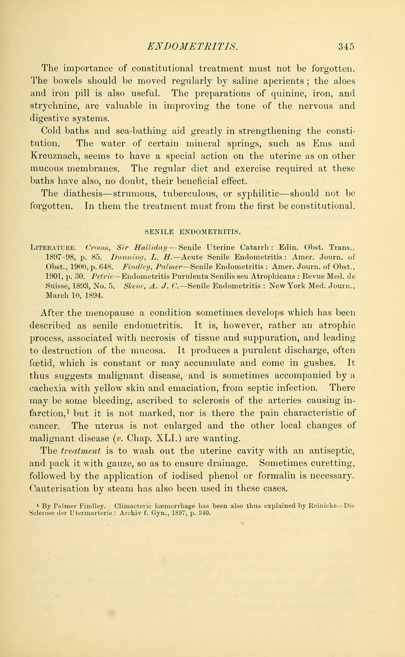 The importance of constitutional treatment must not be forgotten. The bowels should be moved regularly by saline aperients; the aloes and iron pill is also useful. The preparations of quinine, iron, and strychnine, are valuable in improving the tone of the nervous and digestive systems. Cold baths and sea-bathing aid greatly in strengthening the consti- tution. The water of certain mineral springs, such as Ems and Kreuznach, seems to have a special action on the uterine as on other mucous membranes. The regular diet and exercise required at these baths have also, no doubt, their beneficial effect. The diathesis—strumous, tuberculous, or syphilitic—should not be forgotten. In them the treatment must from the first be constitutional. SENILE ENDOMETRITIS. Literature. Crootn, Sir Halliday — Senile Uterine Catarrh: Edin. Obst. Trans., 1897-98, p. 85. Dunning, L. H.—Acute Senile Endometritis : Amer. Journ. of Obst., 1900, p. 648. Findley, Palmei—Senile Endometritis : Amer. Journ. of Obst., 1901, p. 30. Petrie—Endometritis Purulenta Senilis seu Atrophicans : Revue Med. de Suisse, 1893, No. 5. Skene, A. J. C.—Senile Endometritis : New York Med. Journ., March 10, 1894. After the menopause a condition sometimes develops which has been described as senile endometritis. It is, however, rather an atrophic process, associated with necrosis of tissue and suppuration, and leading to destruction of the mucosa. It produces a purulent discharge, often foetid, which is constant or may accumulate and come in gushes. It thus suggests malignant disease, and is sometimes accompanied by a cachexia with yellow skin and emaciation, from septic infection. There may be some bleeding, ascribed to sclerosis of the arteries causing in- farction,1 but it is not marked, nor is there the pain characteristic of cancer. The uterus is not enlarged and the other local changes of malignant disease (v. Chap. XLI.) are wanting. The treatment is to wash out the uterine cavity with an antiseptic, and pack it with gauze, so as to ensure drainage. Sometimes curetting, followed by the application of iodised phenol or formalin is necessary. Cauterisation by steam has also been used in these cases. 1 By Palmer Findley. Climacteric haemorrhage has been also thus explained by Reinicke—Die Sclerose der Utennarterie : Archiv f. Gyn., 1S97, p. 340.