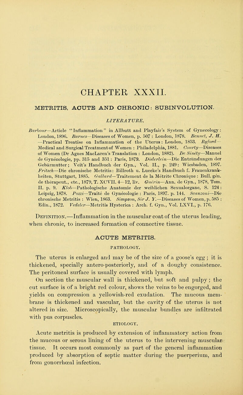 CHAPTER XXXII. METRITIS, ACUTE AND CHRONIC: SUBINVOLUTION. LITERATURE. Barbour—Article Inflammation in Allbutt and Playfair's System of Gynecology: London, 1896. Barnes—Diseases of Women, p. 507: London, 1878. Bennet, J. H. —Practical Treatise on Inflammation of the Uterus : London, 1853. Byford— Medical and Surgical Treatment of Women : Philadelphia, 1881. Courty—Diseases of Women (Dr Agnes MacLaren's Translation : London, 1882). De Sinety—Manuel de Gynecologie, pp. 315 and 351: Paris, 1879. Doderlein—Die Entziindungen der Gebarmutter; Veit's Handbuch der Gyn., Vol. II., p. 249: Wiesbaden, 1897. Fritsch—Die chronische Metritis: Billroth u. Luecke's Handbuch f. Frauenkrank- heiten, Stuttgart, 1885. Gallard—Traitement de la Metrite Chronique : Bull. gen. de therapeut., etc., 1879, T. XOVII. 4—12, liv. Guer in—Ann. de Gyn., 1878, Tom. II. p. 9. Klob—Pathologische Anatomie der weiblichen Sexualorgane, S. 124 : Leipzig, 1878. Pozzi—Traite de Gynecologie : Paris, 1897. p. 144. Scanzoni—Die chronische Metritis : Wien, 1863. Simpson, Sir J. Y.—Diseases of Women, p. 585 : Edin., 1872. Vedeler—Metritis Hysterica : Arch. f. Gyn., Vol. LXVL, p. 176. Definition.—Inflammation in the muscular coat of the uterus leading, when chronic, to increased formation of connective tissue. ACUTE METRITIS. PATHOLOGY. The uterus is enlarged and may be of the size of a goose's egg; it is thickened, specially antero-posteriorly, and of a doughy consistence. The peritoneal surface is usually covered with lymph. On section the muscular wall is thickened, but soft and pulpy; the cut surface is of a bright red colour, shows the veins to be engorged, and yields on compression a yellowish-red exudation. The mucous mem- brane is thickened and vascular, but the cavity of the uterus is not altered in size. Microscopically, the muscular bundles are infiltrated with pus corpuscles. ETIOLOGY. Acute metritis is produced by extension of inflammatory action from the mucous or serous lining of the uterus to the intervening muscular, tissue. Tt occurs most commonly as part of the general inflammation produced by absorption of septic matter during the puerperium, and from gonorrhceal infection.