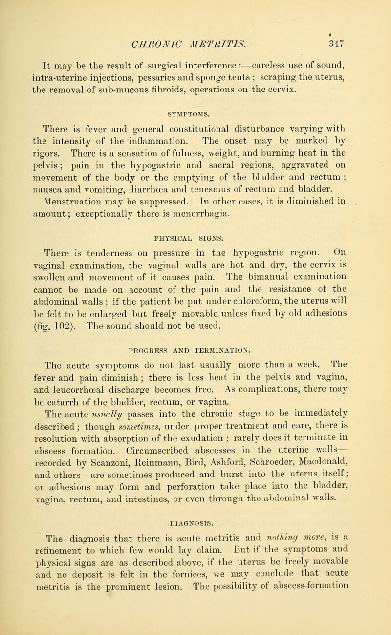 It may be the result of surgical interference :—careless use of sound, intra-uterine injections, pessaries and sponge tents ; scraping the uterus, the removal of sub-mucous fibroids, operations on the cervix. SYMPTOMS. There is fever and general constitutional disturbance varying with the intensity of the inflammation. The onset may be marked by rigors. There is a sensation of fulness, weight, and burning heat in the pelvis; pain in the hypogastric and sacral regions, aggravated on movement of the body or the emptying of the bladder and rectum ; nausea and vomiting, diarrhoea and tenesmus of rectum and bladder. Menstruation may be suppressed. In other cases, it is diminished in amount; exceptionally there is menorrhagia. PHYSICAL SIGNS. There is tenderness on pressure in the hypogastric region. On vaginal examination, the vaginal walls are hot and dry, the cervix is swollen and movement of it causes pain. The bimanual examination cannot be made on account of the pain and the resistance of the abdominal walls ; if the patient be put under chloroform, the uterus will be felt to be enlarged but freely movable unless fixed by old adhesions (fig. 102). The sound should not be used. PROGRESS AND TERMINATION. The acute symptoms do not last usually more than a week. The fever and pain diminish; there is less heat in the pelvis and vagina, and leucorrhceal discharge becomes free. As complications, there may be catarrh of the bladder, rectum, or vagina. The acute usually passes into the chronic stage to be immediately described; though sometimes, under proper treatment and care, there is resolution with absorption of the exudation ; rarely does it terminate in abscess formation. Circumscribed abscesses in the uterine walls— recorded by Scanzoni, Reinmann, Bird, Ashford, Schroeder, Macdonald, and others—are sometimes produced and burst into the uterus itself; or adhesions may form and perforation take place into the bladder, vagina, rectum, and intestines, or even through the abdominal walls. DIAGNOSIS. The diagnosis that there is acute metritis and nothing more, is a refinement to which few would lay claim. But if the symptoms and physical signs are as described above, if the uterus be freely movable and no deposit is felt in the fornices, we may conclude that acute metritis is the prominent lesion. The possibility of abscess-formation