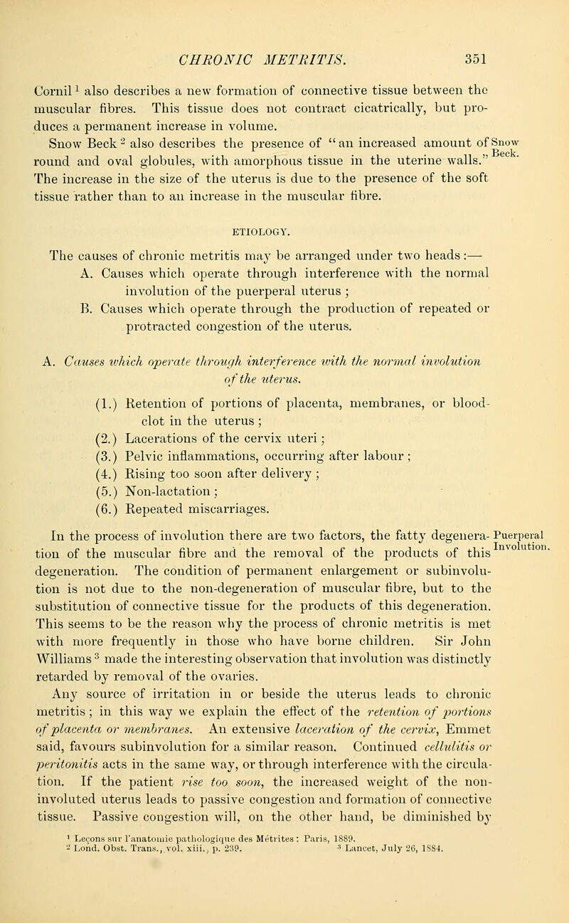 Cornil1 also describes a new formation of connective tissue between the muscular fibres. This tissue does not contract cicatrically, but pro- duces a permanent increase in volume. Snow Beck2 also describes the presence of an increased amount of Snow . . Beck round and oval globules, with amorphous tissue in the uterine walls. The increase in the size of the uterus is due to the presence of the soft tissue rather than to an increase in the muscular fibre. ETIOLOGY. The causes of chronic metritis may be arranged under two heads:— A. Causes which operate through interference with the normal involution of the puerperal uterus ; B. Causes which operate through the production of repeated or protracted congestion of the uterus. A. Causes ivhich operate through interference ivith the normal involution of the uterus. (1.) Retention of portions of placenta, membranes, or blood- clot in the uterus; (2.) Lacerations of the cervix uteri; (3.) Pelvic inflammations, occurring after labour ; (4.) Rising too soon after delivery ; (5.) Non-lactation; (6.) Repeated miscarriages. In the process of involution there are two factors, the fatty degenera- Puerperal tion of the muscular fibre and the removal of the products of this degeneration. The condition of permanent enlargement or subinvolu- tion is not due to the non-degeneration of muscular fibre, but to the substitution of connective tissue for the products of this degeneration. This seems to be the reason why the process of chronic metritis is met with more frequently in those who have borne children. Sir John Williams 3 made the interesting observation that involution was distinctly retarded by removal of the ovaries. Any source of irritation in or beside the uterus leads to chronic metritis ; in this way we explain the effect of the retention of portions of placenta or membranes. An extensive laceration of the cervix, Emmet said, favours subinvolution for a similar reason. Continued cellulitis or peritonitis acts in the same way, or through interference with the circula- tion. If the patient rise too soon, the increased weight of the non- involuted uterus leads to passive congestion and formation of connective tissue. Passive congestion will, on the other hand, be diminished by 1 Lemons swr l'anatomie patliologique des Metrites : Paris, 1S89. - Lond. Obst. Trans., vol. xiii., \i. 239. •'• Lancet, July 2G, 1SS4.