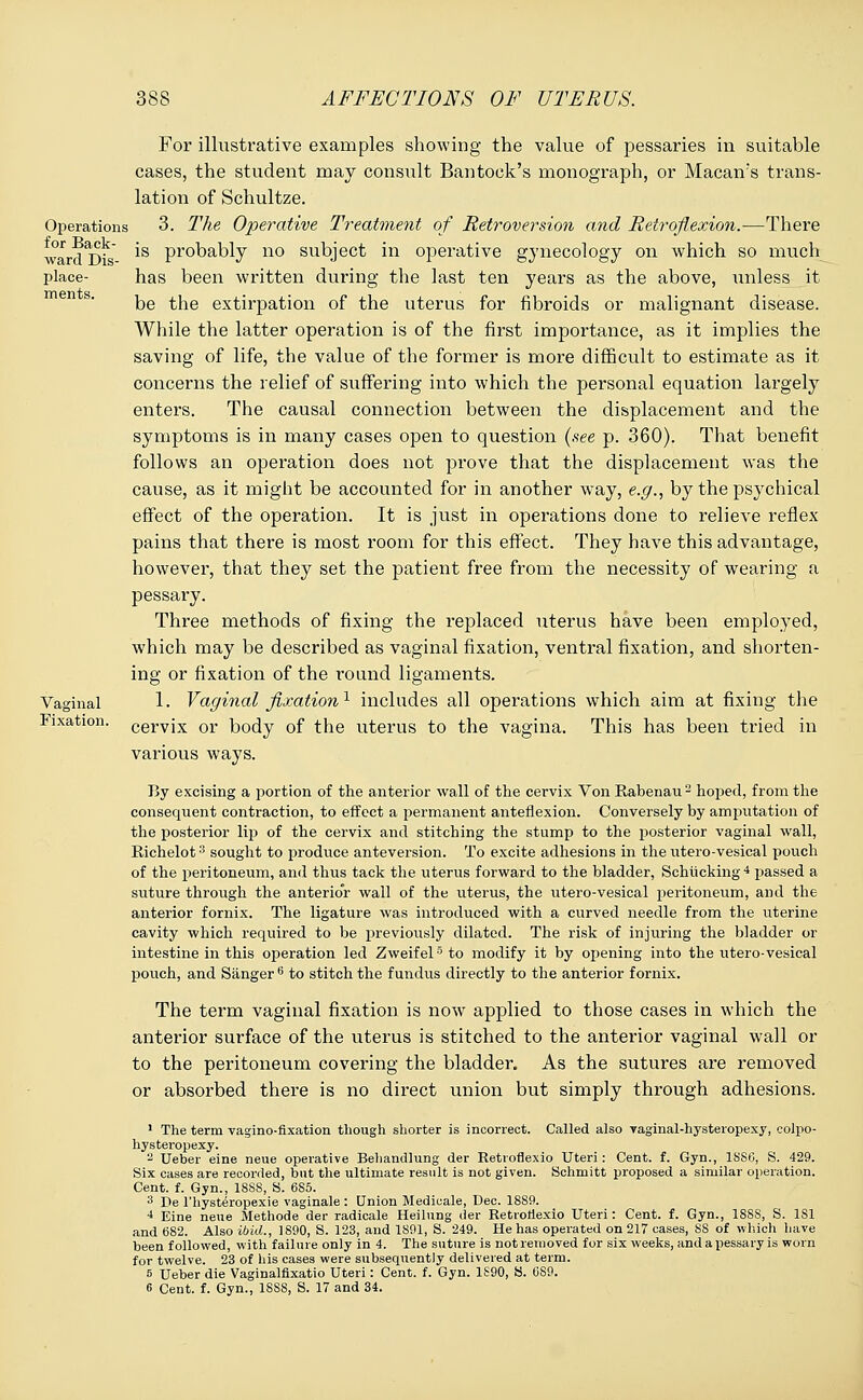 Operations for Back- ward Dis- place- ments. Vaginal Fixation. For illustrative examples showing the value of pessaries in suitable cases, the student may consult Bantock's monograph, or Macan's trans- lation of Schultze. 3. The Operative Treatment of Retroversion and Retroflexion.—There is probably no subject in operative gynecology on which so much has been written during the last ten years as the above, unless it be the extirpation of the uterus for fibroids or malignant disease. While the latter operation is of the first importance, as it implies the saving of life, the value of the former is more difficult to estimate as it concerns the relief of suffering into which the personal equation largely enters. The causal connection between the displacement and the symptoms is in many cases open to question (see p. 360). That benefit follows an operation does not prove that the displacement was the cause, as it might be accounted for in another way, e.g., by the psychical effect of the operation. It is just in operations done to relieve reflex pains that there is most room for this effect. They have this advantage, however, that they set the patient free from the necessity of wearing a pessary. Three methods of fixing the replaced uterus have been employed, which may be described as vaginal fixation, ventral fixation, and shorten- ing or fixation of the round ligaments. 1. Vaginal fixation1 includes all operations which aim at fixing the cervix or body of the uterus to the vagina. This has been tried in various ways. By excising a portion of the anterior wall of the cervix Von Rabenau2 hoped, from the consequent contraction, to effect a permanent anteflexion. Conversely by amputation of the posterior lip of the cervix and stitching the stump to the posterior vaginal wall, Richelot3 sought to produce anteversion. To excite adhesions in the utero-vesical pouch of the peritoneum, and thus tack the uterus forward to the bladder, Schiicking4 passed a suture through the anterior wall of the uterus, the utero-vesical peritoneum, and the anterior fornix. The ligature was introduced with a curved needle from the uterine cavity which required to be previously dilated. The risk of injuring the bladder or intestine in this operation led Zweifel5 to modify it by opening into the utero-vesical pouch, and Sanger6 to stitch the fundus directly to the anterior fornix. The term vaginal fixation is now applied to those cases in which the anterior surface of the uterus is stitched to the anterior vaginal wall or to the peritoneum covering the bladder. As the sutures are removed or absorbed there is no direct union but simply through adhesions. 1 The term vaginofixation though shorter is incorrect. Called also vaginal-hysteropexy, colpo- hysteropexy. a Ueber eine neue operative Behandlung der Retrofiexio Uteri: Cent. f. Gyn., 18SG, S. 429. Six cases are recorded, but the ultimate result is not given. Schmitt proposed a similar operation. Cent. f. Gyn., 18SS, S. 6S5. 3 De l'hysteropexie vaginale : Union Medicale, Dec. 18S9. 4 Eine neue Methode der radicale Heilung der Retiorlexio Uteri: Cent. f. Gyn., 188S, S. 1S1 and 682. Also ibid., 1890, S. 123, and 1891, S. 249. He has operated on 217 cases, SS of which have been followed, with failure only in 4. The suture is not removed for six weeks, and a pessary is worn for twelve. 23 of his cases were subsequently delivered at term. 5 Ueber die Vaginalfixatio Uteri: Cent. f. Gyn. 1S90, S. 689.