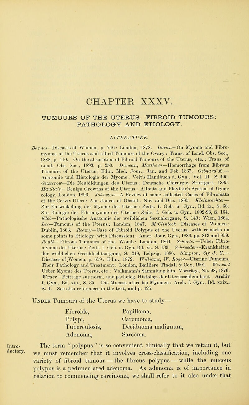 CHAPTER XXXV. TUMOURS OF THE UTERUS. FIBROID TUMOURS: PATHOLOGY AND ETIOLOGY. LITERATURE. Barnes—Diseases of Women, p. 746 : London, 1878. Doran— On Myoma and Fibro- myoma of the Uterus and allied Tumours of the Ovary : Trans, of Lond. Obs. Soc, 1888, p. 410. On the absorption of Fibroid Tumours of the Uterus, etc. : Trans, of Lond. Obs. Soc, 1893, p. 250. Duncan, Matthews—Haemorrhage from Fibrous Tumours of the Uterus; Edin. Med. Jour., Jan. and Feb. 1867. Gebhard K.— Anatomie und Histologie der Myome: Veit's Handbuch d. Gyn., Vol. II., S. 405. Gusserow—Die Neubildungen des Uterus : Deutsche Chirurgie, Stuttgart, 1885. Haultain—Benign Growths of the Uterus : Allbutt and Playfair's System of Gyne- cology, London, 1896. Johnston—A Review of some collected Cases of Fibromata of the Cervix Uteri: Am. Journ. of Obstet., Nov. and Dec, 1885. Kleinivdchter— Zur Entwickelung der Myome des Uterus : Zeits. f. Geb. u. Gyn., Bd. ix., S. 68. Zur Biologie der Fibromyome des Uterus : Zeits. f. Geb. u. Gyn., 1892-93, S. 164. Klob—Pathologische Anatomie der weiblichen Sexualorgane, S. 149: Wien, 1864. Lee—Tumours of the Uterus: London, 1847. M'Clintock—Diseases of Women : Dublin, 1863. Rcarny—Case of Fibroid Polypus of the Uterus, with remarks on some points in Etiology (with Discussion) : Amer. Jour. Gyn., 1886, pp. 813 and 859. Routh—Fibrous Tumours of the Womb : London, 1864. Schorler—Ueber Fibro- myome des Uterus : Zeits. f. Geb. u. Gyn. Bd. xi., S. 139. Schroeder—Krankheiten der weiblichen Geschlechtsorgane, S. 218, Leipzig, 1886. Simpson, Sir J. Y.— Diseases of .Women, p. 659: Edin., 1872. Williams, W. Roger—Uterine Tumours, Their Pathology and Treatment: London, Bailliere Tindall & Cox, 1901. Winckcl Ueber Myome des Uterus, etc : Volkmann's Sammlung klin. Vortrage, No. 98, 1876. Wyder—Beitrage zur norm, undpatholog. Histolog. derUterusschleimhaut: Archiv f. Gyn., Bd. xiii., S. 35. Die Mucosa uteri bei Myomen: Arch. f. Gyn., Bd. xxix., S. 1. See also references in the text, and p. 425. Under Tumours of the Uterus we have to study— Fibroids, Papilloma, Polypi, Carcinoma, Tuberculosis, Deciduoma malignum, Adenoma, Sarcoma. Intro- The term polypus  is so convenient clinically that we retain it, but ductory. we must remember that it involves cross-classification, including one variety of fibroid tumour — the fibrous polypus — while the mucous polypus is a pedunculated adenoma. As adenoma is of importance in relation to commencing carcinoma, we shall refer to it also under that