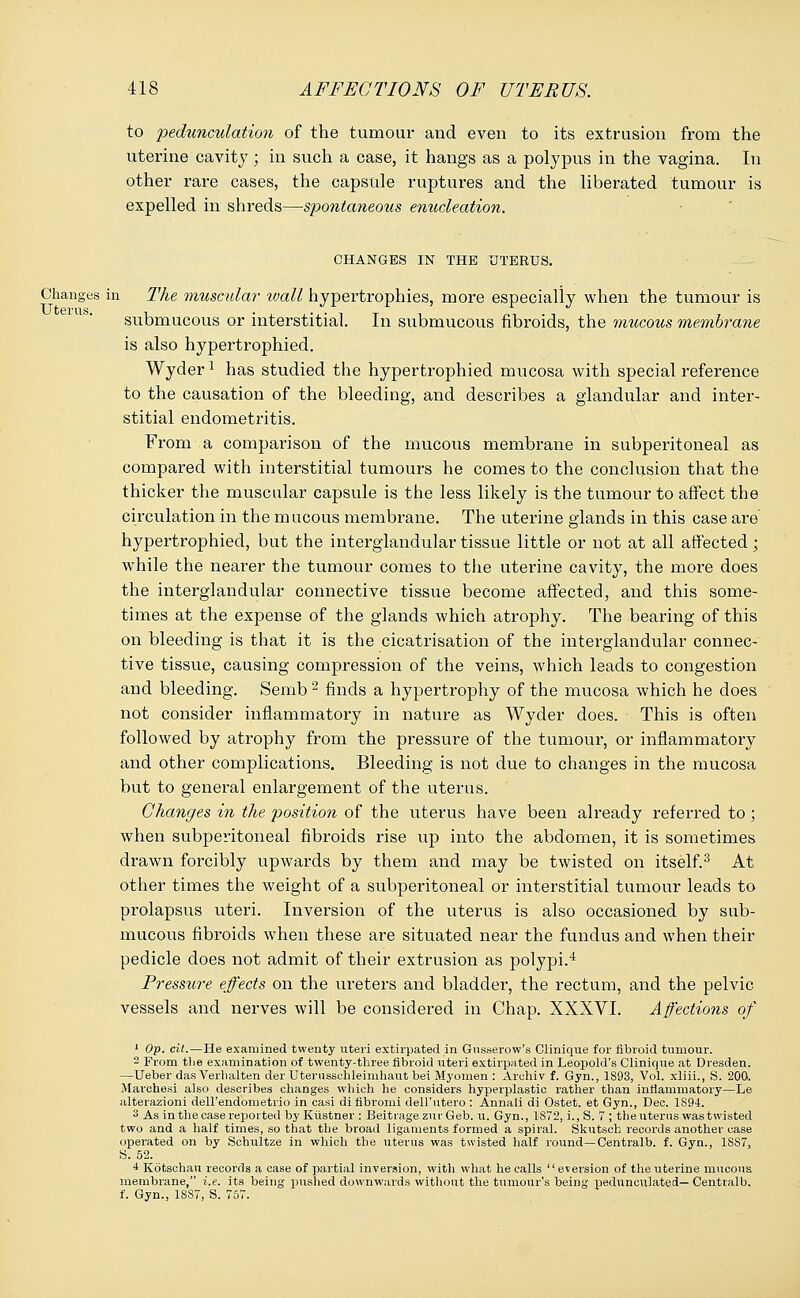 to pedunculation of the tumour and even to its extrusion from the uterine cavity; in such a case, it hangs as a polypus in the vagina. In other rare cases, the capsule ruptures and the liberated tumour is expelled in shreds—spontaneous enucleation. CHANGES IN THE UTERUS. Changes in The muscular wall hypertrophies, more especially when the tumour is submucous or interstitial. In submucous fibroids, the mucous membrane is also hypertrophied. Wyderl has studied the hypertrophied mucosa with special reference to the causation of the bleeding, and describes a glandular and inter- stitial endometritis. From a comparison of the mucous membrane in subperitoneal as compared with interstitial tumours he comes to the conclusion that the thicker the muscular capsule is the less likely is the tumour to affect the circulation in the mucous membrane. The uterine glands in this case are hypertrophied, but the interglandular tissue little or not at all affected; while the nearer the tumour comes to the uterine cavity, the more does the interglandular connective tissue become affected, and this some- times at the expense of the glands which atrophy. The bearing of this on bleeding is that it is the cicatrisation of the interglandular connec- tive tissue, causing compression of the veins, which leads to congestion and bleeding. Semb 2 finds a hypertrophy of the mucosa which he does not consider inflammatory in nature as Wyder does. This is often followed by atrophy from the pressure of the tumour, or inflammatory and other complications. Bleeding is not due to changes in the mucosa but to general enlargement of the uterus. Changes in the position of the uterus have been already referred to; when subperitoneal fibroids rise up into the abdomen, it is sometimes drawn forcibly upwards by them and may be twisted on itself.3 At other times the weight of a subperitoneal or interstitial tumour leads to prolapsus uteri. Inversion of the uterus is also occasioned by sub- mucous fibroids when these are situated near the fundus and when their pedicle does not admit of their extrusion as polypi.4 Pressure effects on the ureters and bladder, the rectum, and the pelvic vessels and nerves will be considered in Chap. XXXVI. Affections of 1 Op. cit.—He examined twenty uteri extirpated in Gusserow's Clinique for fibroid tumour. 2 From the examination of twenty-three fibroid uteri extirpated in Leopold's Clinique at Dresden. —Ueber das Verhalten der Uterussehleimhaut bei Myomen : Arehiv f. Gyn., 1893, Vol. xliii., S. 200. Marchesi also describes changes which he considers hyperplastic rather than inflammatory—Le alterazioni dell'endometrio in casi di fibromi dell'utero : Annali di Ostet. et Gyn., Dec. 1894. 3 As in the case reported by Kiistner : Beitiage zur Geb. u. Gyn., 1S72, i., S. 7 ; the uterus was twisted two and a half times, so that the broad ligaments formed a spiral. Skutsch records another case operated on by Schultze in which the uterus was twisted half round— Centralb. f. Gyn., 1887, S. 52. 4 Kdtschau records a case of partial inversion, with what he calls  eversion of the uterine mucous membrane, i.e. its being pushed downwards without the tumour's being pedunculated— Centralb. f. Gyn., 18S7, S. 757.