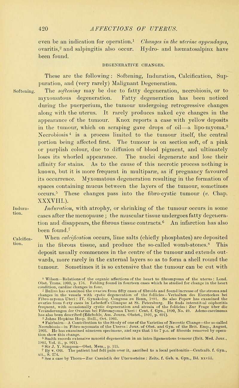 Softening Indura- tion. Calcifica- tion. even be an indication for operation.1 ovaritis,2 and salpingitis also occur, been found. Changes in the uterine appendages, Hydro- and hematosalpinx have DEGENERATIVE CHANGES. Sup- These are the following: Softening, Induration, Calcification, puration, and (very rarely) Malignant Degeneration. The softening may be due to fatty degeneration, necrobiosis, or to myxomatous degeneration. Fatty degeneration has been noticed during the puerperium, the tumour undergoing retrogressive changes along with the uterus. It rarely produces naked eye changes in the appearance of the tumour. Knox reports a case with yellow deposits in the tumour, which on scraping gave drops of oil—a lipo-myoma.3 Necrobiosis4 is a process limited to the tumour itself, the central portion being affected first. The tumour is on section soft, of a pink or purplish colour, due to diffusion of blood pigment, and ultimately loses its whorled appearance. The nuclei degenerate and lose their affinity for stains. As to the cause of this necrotic process nothing is known, but it is more frequent in multipara, as if pregnancy favoured its occurrence. Myxomatous degeneration resulting in the formation of spaces containing mucus between the layers of the tumour, sometimes occurs.5 These changes pass into the fibro-cystic tumour (y. Chap. XXXVIIL). Induration, with atrophy, or shrinking of the tumour occurs in some cases after the menopause ; the muscular tissue undergoes fatty degenera- tion and disappears, the fibrous tissue contracts.6 An infarction has also been found.7 When calcification occurs, lime salts (chiefly phosphates) are deposited in the fibrous tissue, and produce the so-called womb-stones.s This deposit usually commences in the centre of the tumour and extends out- wards, more rarely in the external layers so as to form a shell round the tumour. Sometimes it is so extensive that the tumour can be cut with 1 Wilson—Relations of the organic affections of the heart to fibromyoma of the uterus : Lond. Obst. Trans. 1900, p. 176. Fehling found in fourteen cases which he studied for change in the heart condition, cardiac changes in four. - Bulius has examined the ovaries from fifty cases of fibroids and found increase of the stroma and changes in the vessels with cystic degeneration of the follicles—Verhalten des Eierstockes bei Fibro-myoma Uteri: IV. Gynakolog. Congress zu Bonn, 1891. So also Popow has examined the ovaries from forty cases in Lebedeffs Clinique at St. Petersburg. He finds interstitial oophoritis frequent, with occasionally cystic degeneration and atresia of the follicles: Zur Frage iiber die Veranderungen der Ovarian bei Fibromyoma Uteri: Cent. f. Gyn., 1S90, No. 49. Adeno-carcinoma has also been described (Edebohls, Am. Journ. Obstet., 1891, p. 691). » Johns Hopkins Ho-p. Bull., Oct. 1901. 4 Fairbairn—A Contribution to the Study of one of the Varieties of Neci'otic Change—the so-called Necrobiosis—in Fibro-myomata of the Uterus : Jour, of Obst. and Gyn. of the Brit. Emp., August, 1903. He has examined nineteen specimens, and says that 5 to 7 p.c. of fibroids removed by opera- tion show this change. 5 Smith records extensive mucoid degeneration in an intra-ligamentous tumour (Brit. Med. Jour., 190-2, Vol. ii., p. 901). 6 Sir J. Y. Simpson—Obst. Mem., p. 115. 7 By v. Ott. The patient had felt pain over it, ascribed to a local peritonitis—Centralb. f. Gyn., xii., S. 274. ** See a case by Thorn—Zur Casuistik der Uterussteine : Zeits. f. Geb. u. Gyn., Bd. xxviii.