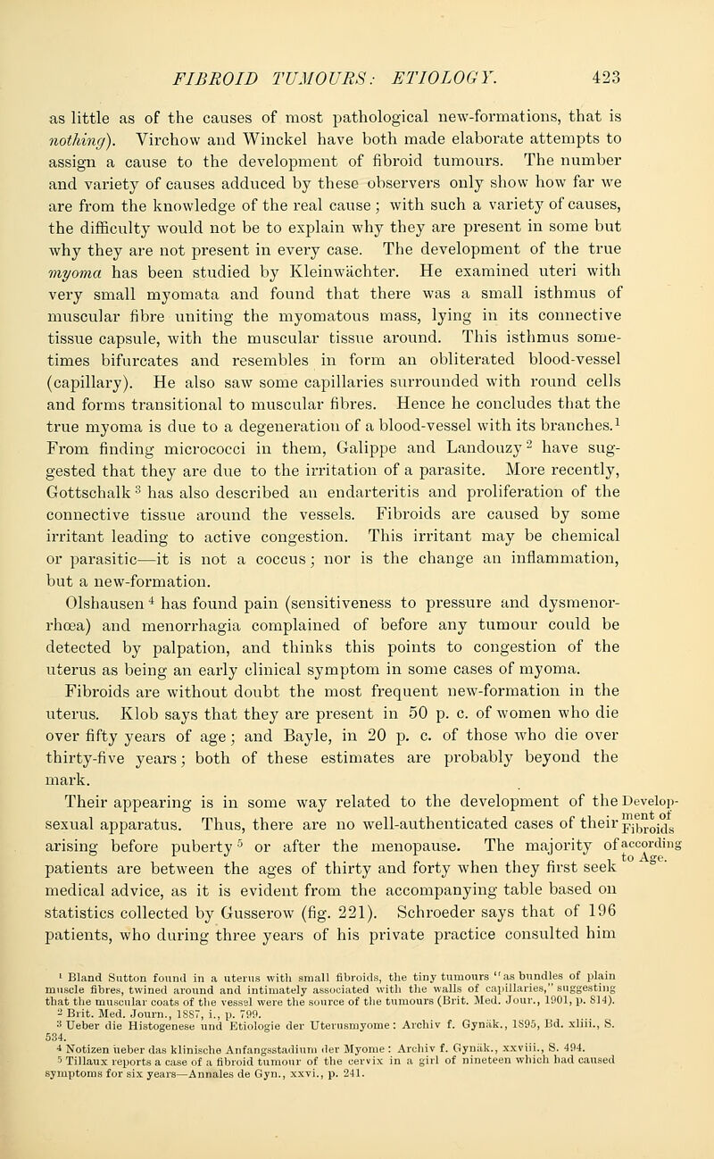 as little as of the causes of most pathological new-formations, that is nothing). Virchow and Winckel have both made elaborate attempts to assign a cause to the development of fibroid tumours. The number and variety of causes adduced by these observers only show how far we are from the knowledge of the real cause ; with such a variety of causes, the difficulty would not be to explain why they are present in some but why they are not present in every case. The development of the true myoma has been studied by Kleinwachter. He examined uteri with very small myomata and found that there was a small isthmus of muscular fibre uniting the myomatous mass, lying in its connective tissue capsule, with the muscular tissue around. This isthmus some- times bifurcates and resembles in form an obliterated blood-vessel (capillary). He also saw some capillaries surrounded with round cells and forms transitional to muscular fibres. Hence he concludes that the true myoma is due to a degeneration of a blood-vessel with its branches.1 From finding micrococci in them, Galippe and Landouzy2 have sug- gested that they are due to the irritation of a parasite. More recently, Gottschalk 3 has also described an endarteritis and proliferation of the connective tissue around the vessels. Fibroids are caused by some irritant leading to active congestion. This irritant may be chemical or parasitic—it is not a coccus; nor is the change an inflammation, but a new-formation. Olshausen 4 has found pain (sensitiveness to pressure and dysmenor- rhoea) and menorrhagia complained of before any tumour could be detected by palpation, and thinks this points to congestion of the uterus as being an early clinical symptom in some cases of myoma. Fibroids are without doubt the most frequent new-formation in the uterus. Klob says that they are present in 50 p. c. of women who die over fifty years of age; and Bayle, in 20 p. c. of those who die over thirty-five years; both of these estimates are probably beyond the mark. Their appearing is in some way related to the development of the Develop- sexual apparatus. Thus, there are no well-authenticated cases of their fibroids arising before puberty5 or after the menopause. The majority of according patients are between the ages of thirty and forty when they first seek medical advice, as it is evident from the accompanying table based on statistics collected by Gusserow (fig. 221). Schroeder says that of 196 patients, who during three years of his private practice consulted him 1 Bland Sutton found in a uterus with small fibroids, the tiny tumours as bundles of plain muscle fibres, twined around and intimately associated with the walls of capillaries, suggesting that the muscular coats of the vessel were the source of the tumours (Brit. Med. Jour., 1901, p. 814). 2 Brit. Med. Journ., 18S7, i., p. 799. 3 Ueber die Histogenese und Etiologie der Uterusmyome: Archiv f. Gyniik., 1S95, Bd. xliii., S. 534. 4 Notizen ueber das klinische Anfangastadium der Myome : Archiv f. Gyniik., xxviii., S. 494. 5 Tillaux reports a case of a fibroid tumour of the cervix in a girl of nineteen which had caused symptoms for six years—Annales de Gyn., xxvi., p. 241.