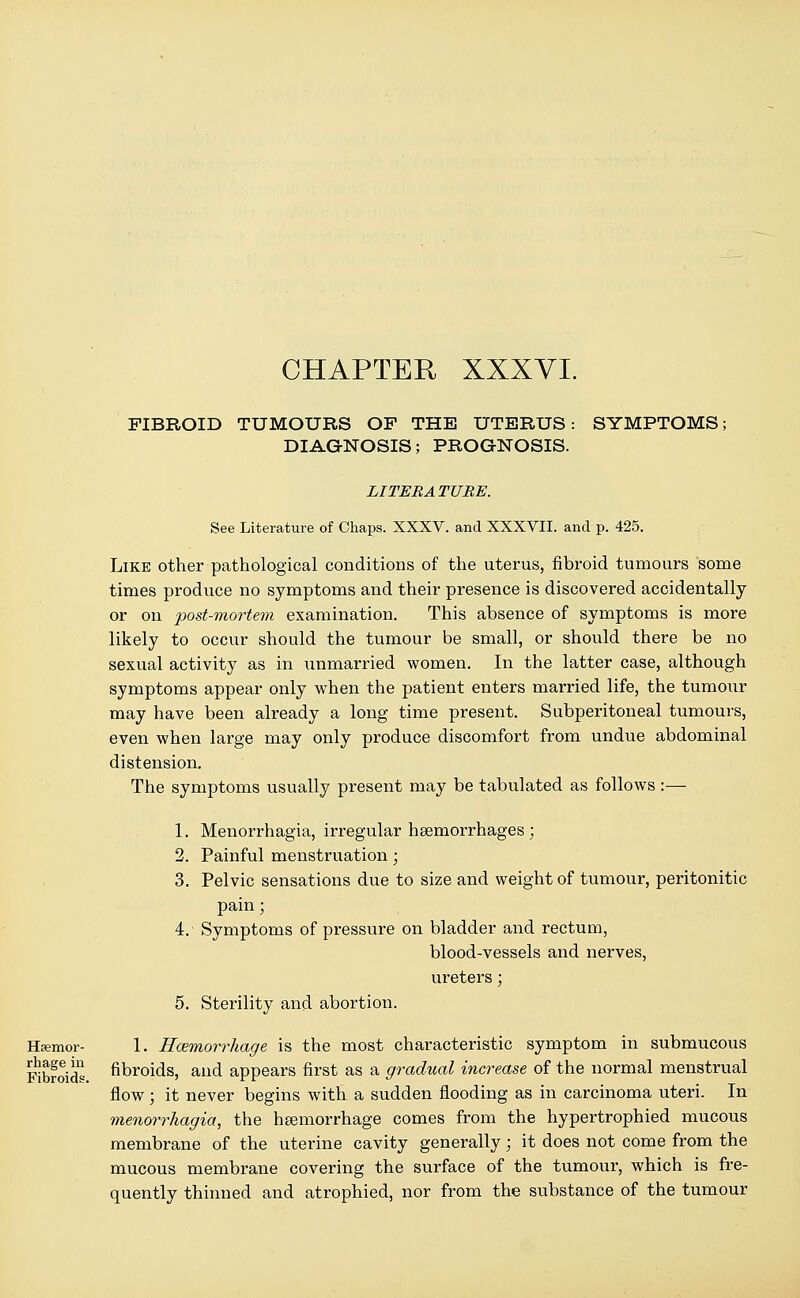 CHAPTER XXXVI. FIBROID TUMOURS OF THE UTERUS: DIAGNOSIS; PROGNOSIS. SYMPTOMS; Haemor- rhage in Fibroids. LITERATURE. See Literature of Chaps. XXXV. and XXXVII. and p. 425. Like other pathological conditions of the uterus, fibroid tumours some times produce no symptoms and their presence is discovered accidentally or on post-mortem examination. This absence of symptoms is more likely to occur should the tumour be small, or should there be no sexual activity as in unmarried women. In the latter case, although symptoms appear only when the patient enters married life, the tumour may have been already a long time present. Subperitoneal tumours, even when large may only produce discomfort from undue abdominal distension. The symptoms usually present may be tabulated as follows :— 1. Menorrhagia, irregular haemorrhages ; 2. Painful menstruation; 3. Pelvic sensations due to size and weight of tumour, peritonitic pain; 4. Symptoms of pressure on bladder and rectum, blood-vessels and nerves, ureters; 5. Sterility and abortion. 1. Hemorrhage is the most characteristic symptom in submucous fibroids, and appears first as a gradual increase of the normal menstrual flow; it never begins with a sudden flooding as in carcinoma uteri. In menorrhagia, the haemorrhage comes from the hypertrophied mucous membrane of the uterine cavity generally; it does not come from the mucous membrane covering the surface of the tumour, which is fre- quently thinned and atrophied, nor from the substance of the tumour