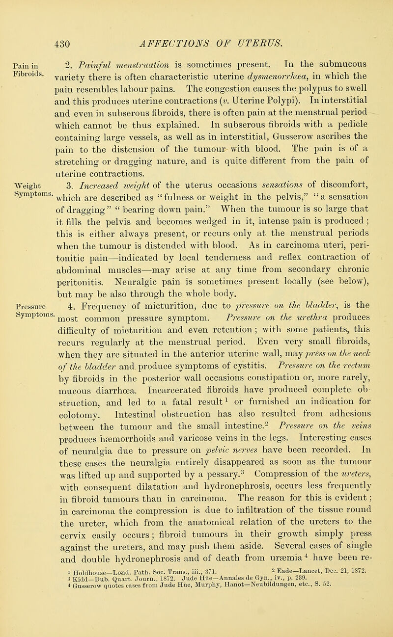Pain in 2. Painful menstruation is sometimes present. In the submucous Fibroids, variety there is often characteristic uterine dysmenorrhea, in which the pain resembles labour pains. The congestion causes the polypus to swell and this produces uterine contractions (v. Uterine Polypi). In interstitial and even in subserous fibroids, there is often pain at the menstrual period which cannot be thus explained. In subserous fibroids with a pedicle containing large vessels, as well as in interstitial, Gusserow ascribes the pain to the distension of the tumour with blood. The pain is of a stretching or dragging nature, and is quite different from the pain of uterine contractions. Weight 3. Increased weight of the uterus occasions sensations of discomfort, Symptoms which are described as fulness or weight in the pelvis, a sensation of dragging   bearing down pain. When the tumour is so large that it fills the pelvis and becomes wedged in it, intense pain is produced ; this is either always present, or recurs only at the menstrual periods when the tumour is distended with blood. As in carcinoma uteri, peri- tonitic pain—indicated by local tenderness and reflex contraction of abdominal muscles—may arise at any time from secondary chronic peritonitis. Neuralgic pain is sometimes present locally (see below), but may be also through the whole body. Pressure 4. Frequency of micturition, due to pressure on the bladder, is the Symptoms. mogt comm0n pressure symptom. Pressure on the urethra produces difficulty of micturition and even retention; with some patients, this recurs regularly at the menstrual period. Even very small fibroids, when they are situated in the anterior uterine wall, may press on the neck of the bladder and produce symptoms of cystitis. Pressure on the rectum by fibroids in the posterior wall occasions constipation or, more rarely, mucous diarrhoea. Incarcerated fibroids have produced complete ob- struction, and led to a fatal result1 or furnished an indication for colotomy. Intestinal obstruction has also resulted from adhesions between the tumour and the small intestine.2 Pressure on the veins produces haemorrhoids and varicose veins in the legs. Interesting cases of neuralgia due to pressure on pelvic nerves have been recorded. In these cases the neuralgia entirely disappeared as soon as the tumour was lifted up and supported by a pessary.3 Compression of the ureters, with consequent dilatation and hydronephrosis, occurs less frequently in fibroid tumours than in carcinoma. The reason for this is evident; in carcinoma the compression is due to infiltration of the tissue round the ureter, which from the anatomical relation of the ureters to the cervix easily occurs; fibroid tumours in their growth simply press against the ureters, and may push them aside. Several cases of single and double hydronephrosis and of death from uraemia4 have been re- i Holdhouse—Lond. Path. Soc. Trans., iii., 371. 2 Eade—Lancet, Dec. 21, 1S72. 3 Kidd—Dub. Quart. Journ., 1S72. Jude Hue—Annales de Gyn., iv., p. 239. 4 Gusserow quotes cases from Jude Hiie, Murphy, Hanot—Neubildungen, etc., S. 52.