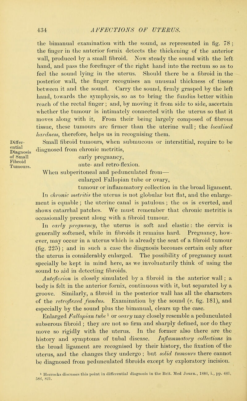 Differ- ential Diagnosis of Small Fibroid Tumours. the bimanual examination with the sound, as represented in fig. 78 ; the finger in the anterior fornix detects the thickening of the anterior wall, produced by a small fibroid. Now steady the sound with the left hand, and pass the forefinger of the right hand into the rectum so as to feel the sound lying in the uterus. Should there be a fibroid in the posterior wall, the finger recognises an unusual thickness of tissue between it and the sound. Carry the sound, firmly grasped by the left hand, towards the symphysis, so as to bring the fundus better within reach of the rectal finger; and, by moving it from side to side, ascertain whether the tumour is intimately connected with the uterus so that it moves along with it. From their being largely composed of fibrous tissue, these tumours are firmer than the uterine wall; the localised hardness, therefore, helps us in recognising them. Small fibroid tumours, when submucous or interstitial, require to be diagnosed from chronic metritis, early pregnancy, ante- and retro-flexion. When subperitoneal and pedunculated from— enlarged Fallopian tube or ovary, tumour or inflammatory collection in the broad ligament. In chronic metritis the uterus is not globular but flat, and the enlarge- ment is equable; the uterine canal is patulous ; the os is everted, and shows catarrhal patches. We must remember that chronic metritis is occasionally present along with a fibroid tumour. In early pregnancy, the uterus is soft and elastic: the cervix is generally softened, while in fibroids it remains hard. Pregnancy, how- ever, may occur in a uterus which is already the seat of a fibroid tumour (fig. 225); and in such a case the diagnosis becomes certain only after the uterus is considerably enlarged. The possibility of pregnancy must specially be kept in mind here, as we involuntarily think of using the sound to aid in detecting fibroids. Anteflexion is closely simulated by a fibroid in the anterior wall; a body is felt in the anterior fornix, continuous with it, but separated by a groove. Similarly, a fibroid in the posterior wall has all the characters of the retroflexed fundus. Examination by the sound (v. fig. 181), and especially by the sound plus the bimanual, clears up the case. Enlarged Fallopian tubel or ovary may closely resemble a pedunculated subserous fibroid; they are not so firm and sharply defined, nor do they move so rigidly with the uterus. In the former also there are the history and symptoms of tubal disease. Inflammatory collections in the broad ligament are recognised by their history, the fixation of the uterus, and the changes they undergo ; but solid tumours there cannot be diagnosed from pedunculated fibroids except by exploratory incision. 1 Horrocks discusses this point in differentia] diagnosis in the Brit. Med Journ., 1S8G, i., pp. 441, 5S6, 821.
