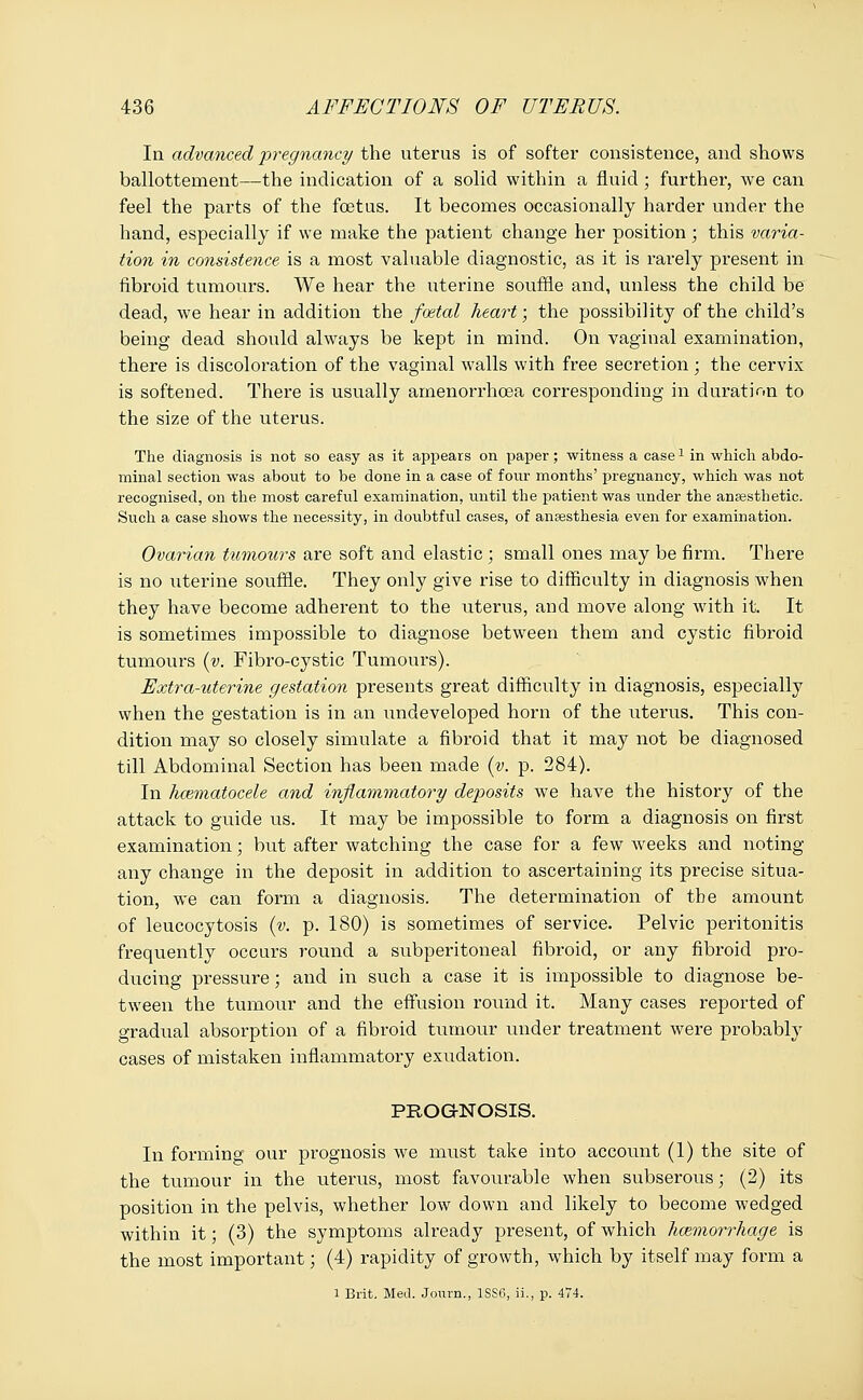 In advanced pregnancy the uterus is of softer consistence, and shows ballottement—the indication of a solid within a fluid ; further, we can feel the parts of the foetus. It becomes occasionally harder under the hand, especially if we make the patient change her position; this varia- tion in consistence is a most valuable diagnostic, as it is rarely present in fibroid tumours. We hear the uterine souffle and, unless the child be dead, we hear in addition the foetal heart; the possibility of the child's being dead should always be kept in mind. On vaginal examination, there is discoloration of the vaginal walls with free secretion; the cervix is softened. There is usually amenorrhcea corresponding in duration to the size of the uterus. The diagnosis is not so easy as it appears on paper; witness a casel in which abdo- minal section was about to be done in a case of four months' pregnancy, which was not recognised, on the most careful examination, until the patient was under the anaesthetic. Such a case shows the necessity, in doubtful cases, of anaesthesia even for examination. Ovarian tumours are soft and elastic ; small ones may be firm. There is no uterine souffle. They only give rise to difficulty in diagnosis when they have become adherent to the uterus, and move along with it. It is sometimes impossible to diagnose between them and cystic fibroid tumours (v. Fibro-cystic Tumours). Extra-uterine gestation presents great difficulty in diagnosis, especially when the gestation is in an undeveloped horn of the uterus. This con- dition may so closely simulate a fibroid that it may not be diagnosed till Abdominal Section has been made (v. p. 284). In kcematocele and inflammatory deposits we have the history of the attack to guide us. It may be impossible to form a diagnosis on first examination; but after watching the case for a few weeks and noting any change in the deposit in addition to ascertaining its precise situa- tion, we can form a diagnosis. The determination of the amount of leucocytosis (v. p. 180) is sometimes of service. Pelvic peritonitis frequently occurs round a subperitoneal fibroid, or any fibroid pro- ducing pressure; and in such a case it is impossible to diagnose be- tween the tumour and the effusion round it. Many cases reported of gradual absorption of a fibroid tumour under treatment were probably cases of mistaken inflammatory exudation. PROGNOSIS. In forming our prognosis we must take into account (1) the site of the tumour in the uterus, most favourable when subserous; (2) its position in the pelvis, whether low down and likely to become wedged within it; (3) the symptoms already present, of which haemorrhage is the most important; (4) rapidity of growth, which by itself may form a