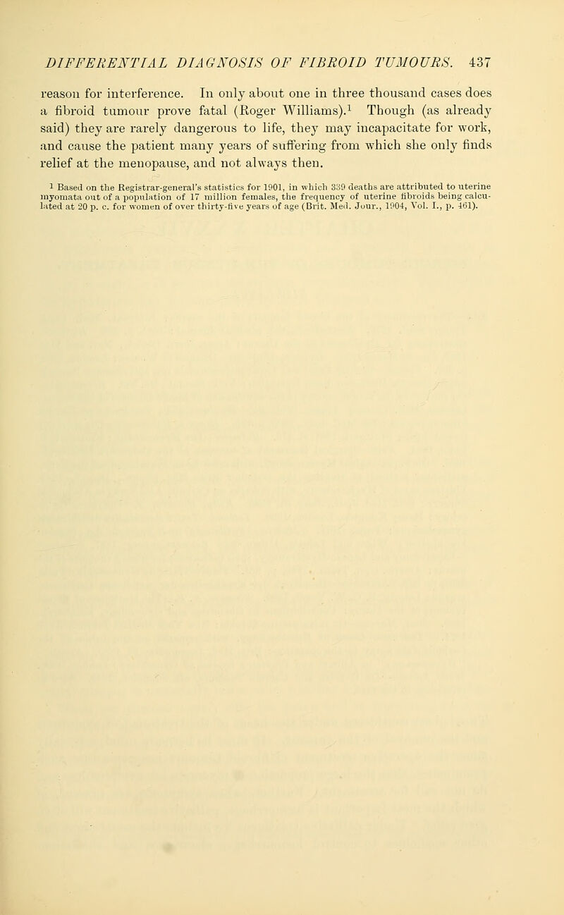 reason for interference. In only about one in three thousand cases does a fibroid tumour prove fatal (Roger Williams).1 Though (as already said) they are rarely dangerous to life, they may incapacitate for work, and cause the patient many years of suffering from which she only finds relief at the menopause, and not always then. 1 Based on the Registrar-general's statistics for 1901, in which 339 deaths are attributed to uterine myomata out of a population of 17 million females, the frequency of uterine fibroids being calcu- lated at 20 p. c. for women of over thirty-five years of age (Brit. Med. Jour., 1904, Vol. I., p. 161).