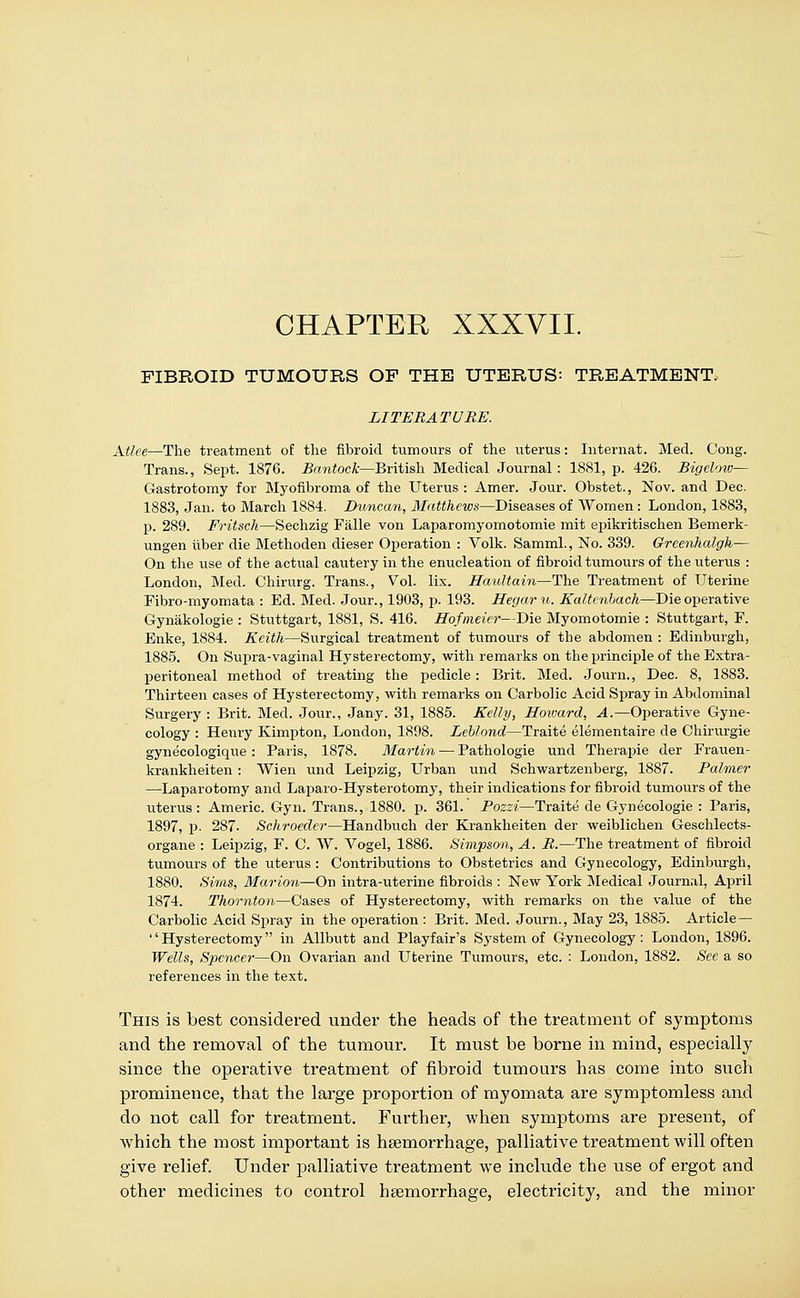 CHAPTER XXXVII. FIBROID TUMOURS OF THE UTERUS: TREATMENT. LITERATURE. Atlee—The treatment of the fibroid tumours of the uterus: Internat. Med. Cong. Trans., Sept. 1876. Bantock—British Medical Journal: 1881, p. 426. Bigelow— Gastrotomy for Myofibroma of the Uterus : Amer. Jour. Obstet., Nov. and Dec. 1883, Jan. to March 1884. Duncan, Matthews—Diseases of Women: London, 1883, p. 289. Fritsch—Sechzig Falle von Laparomyomotomie mit epikritischen Bemerk- ungen liber die Methoden dieser Operation : Volk. Samml., No. 339. Greenhalgh— On the use of the actual cautery in the enucleation of fibroid tumours of the uterus : London, Med. Chirurg. Trans., Vol. lix. Haultain—The Treatment of Uterine Fibro-myomata : Ed. Med. Jour., 1903, p. 193. Hegaru. Kaltcnbach—Die operative Gynakologie : Stuttgart, 1881, S. 416. Hofmeier—Die Myomotomie : Stuttgart, F. Enke, 1884. Keith—Surgical treatment of tumours of the abdomen : Edinburgh, 1885. On Supra-vaginal Hysterectomy, with remarks on the principle of the Extra- peritoneal method of treating the pedicle: Brit. Med. Journ., Dec. 8, 1883. Thirteen cases of Hysterectomy, with remarks on Carbolic Acid Spray in Abdominal Surgery : Brit. Med. Jour., Jany. 31, 1885. Kelly, Hoivard, A.—Operative Gyne- cology : Henry Kimpton, London, 1898. Leblond—Traite elementaire de Chirurgie gynecologique : Paris, 1878. Martin — Pathologie und Therapie der Frauen- krankheiten: Wien und Leipzig, Urban und Schwartzenberg, 1887. Palmer —Laparotomy and Laparo-Hysterotomy, their indications for fibroid tumours of the uterus: Americ. Gyn. Trans., 1880. p. 361. Pozzi—Traite de Gynecologie : Paris, 1897, p. 287. Schroedei—Handbuch der Krankheiten der weiblichen Geschlects- organe : Leipzig, F. C. W. Vogel, 1886. Simpson, A. R.—The treatment of fibroid tumours of the uterus : Contributions to Obstetrics and Gynecology, Edinburgh, 1880. Sims, Marion—On intra-uterine fibroids : New York Medical Journal, April 1874. Thornton—Cases of Hysterectomy, with remarks on the value of the Carbolic Acid Spray in the operation : Brit. Med. Journ., May 23, 1885. Article — Hysterectomy in Allbutt and Playfair's System of Gynecology: London, 1896. Wells, Spencer—On Ovarian and Uterine Tumours, etc. : London, 1882. See a so references in the text. This is best considered under the heads of the treatment of symptoms and the removal of the tumour. It must be borne in mind, especially since the operative treatment of fibroid tumours has come into such prominence, that the large proportion of myomata are symptomless and do not call for treatment. Further, when symptoms are present, of which the most important is haemorrhage, palliative treatment will often give relief. Under palliative treatment we include the use of ergot and other medicines to control haemorrhage, electricity, and the minor