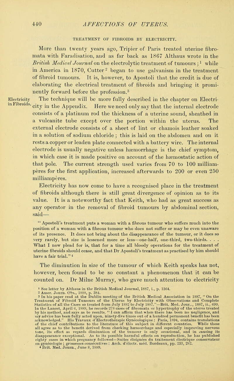 TREATMENT OF FIBROIDS BY ELECTRICITY. More than twenty years ago, Tripier of Paris treated uterine fibro- mata with Faradisation, and as far back as 1867 Althaus wrote in the British Medical Journal on the electrolytic treatment of tumours ;1 while in America in 1870, Cutter2 began to use galvanism in the treatment of fibroid tumours. It is, however, to Apostoli that the credit is due of elaborating the electrical treatment of fibroids and bringing it promi- nently forward before the profession.3 Electricity The technique will be more fully described in the chapter on Electri- ui i roi s. c^y -m t^e Appendix. Here we need only say that the internal electrode consists of a platinum rod the thickness of a uterine sound, sheathed in a vulcanite tube except over the portion within the uterus. The external electrode consists of a sheet of lint or chamois leather soaked in a solution of sodium chloride; this is laid on the abdomen and on it rests a copper or leaden plate connected with a battery wire. The internal electrode is usually negative unless haemorrhage is the chief symptom, in which case it is made positive on account of the haemostatic action of that pole. The current strength used varies from 70 to 100 milliam- peres for the first application, increased afterwards to 200 or even 250 milliamperes. Electricity has now come to have a recognised place in the treatment of fibroids although there is still great divergence of opinion as to its value. It is a noteworthy fact that Keith, who had as great success as any operator in the removal of fibroid tumours by abdominal section, said—  Apostoli's treatment puts a woman with a fibrous tumour who suffers much into the position of a woman with a fibrous tumour who does not suffer or may be even unaware of its presence. It does not bring about the disappearance of the tumour, or it does so very rarely, but size is lessened more or less—one-half, one-third, two-thirds. . . . What I now plead for is, that for a time all bloody operations for the treatment of uterine fibroids should cease, and that Dr Apostoli's treatment as practised by him should have a fair trial. 4 The diminution in size of the tumour of which Keith speaks has not, however, been found to be so constant a phenomenon that it can be counted on. Dr Milne Murray, who gave much attention to electricity 1 See letter by Althaus in the British Medical Journal, 18S7, i., p. 1364. '■i Amer. Journ. Obs., 1S88, p. 384. 3 In his paper read at the Dublin meeting of the British Medical Association in 1S87,  On the Treatment of Fibroid Tumours of the Uterus by Electricity with Observations and Complete Statistics of all the Cases so treated from July 1S82 to July 18S7.—Brit. Med. Jour.., 1887, ii., 699. In the Lancet, April 6, 1S89, he records 27S cases of fibromata or hypertrophy of the uterus treated by his method, and says as to results,  I can affirm that when there has been no negligence, and my advice has been fully acted upon, ninety-five times out of a hundred permanent benefit has been acknowledged. His Travaux d'Electrotherapie Gynecologique : Paris, 1894, contains translations of the chief contributions to the literature of this subject in different countries. While these all agree as to the benefit derived from checking haemorrhage and especially improving nervous tone, its effect as regards diminution of the tumour is only occasional, and in causing its disappearance exceptional. As to its possible harmful effects on reproduction, he has published eighty cases in which pregnancy followed—Suites eloignees du traitement electrique conservateur en gynecologie ; grossesses consecutives : Arch, d'elcctr. med. Bordeaux, pp. 233, 282. 4 Brit. Med. Journ., June S, 1S89.