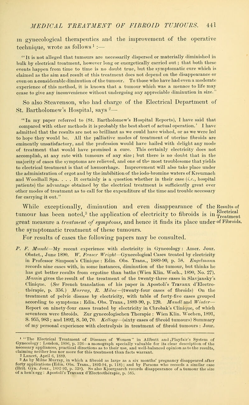 in. gynecological therapeutics and the improvement of the operative technique, wrote as follows 1 :— It is nob alleged that tumours are necessarily dispersed or materially diminished in bulk by electrical treatment, however long or energetically carried out; that both these events happen from time to time is no doubt true, but the symptomatic cure which is claimed as the aim and result of this treatment does not depend on the disappearance or even on a considerable diminution of the tumour. To those who have had even a moderate experience of this method, it is known that a tumour which was a menace to life may cease to give any inconvenience without undergoing any appreciable diminution in size. So also Steavenson, who had charge of the Electrical Department of St. Bartholomew's Hospital, says 2— In my paper referred to (St. Bartholomew's Hospital Reports), I have said that compared with other methods it is probably the best short of actual operation.' I have admitted that the results are not so brilliant as we could have wished, or as we were led to hope they would be. All the palliative modes of treatment of uterine fibroids are eminently unsatisfactory, and the profession would have hailed with delight any mode of treatment that would have promised a cure. This certainly electricity does not accomplish, at any rate with tumours of any size; but there is no doubt that in the majority of cases the symptoms are relieved, and one of the most troublesome that yields to electrical treatment is that of haemorrhage. Improvement will also take place under the administration of ergot and by the imbibition of the iodo-bromine waters of Kreuznach and Woodhall Spa. ... It certainly is a question whether in their case {i.e., hospital patients) the advantage obtained by the electrical treatment is sufficiently great over other modes of treatment as to call for the expenditure of the time and trouble necessary for carrying it out. While exceptionally, diminution and even disappearance of the Results of tumour has been noted,3 the application of electricity to fibroids is in Treatment great measure a treatment of symptoms, and hence it finds its place under of Fibroids, the symptomatic treatment of these tumours. For results of cases the following papers may be consulted. P. F. Munde—My recent experience with electricity in Gynecology : Amer. Jour. Obstet., June 1890. W. Frascr Wright—Gynecological Cases treated by electricity in Professor Simpson's Clinique : Edin. Obs. Trans., 1889-90, p. 58. Engehnann records nine cases with, in some instances, diminution of the tumour, but thinks he has got better results from ergotine than baths (Wien Klin. Woch., 1890, No. 27). Massin gives the result of the treatment of the twenty-three cases in Slavjansky's Clinique. (See French translation of his paper in Apostoli's Travaux d'Electro- therapie, p. 356.) Murray, R. Milne—(twenty-four cases of fibroids) On the treatment of pelvic disease by electricity, with table of forty-five cases grouped according to symptoms : Edin. Obs. Trans., 1889-90, p. 120. Mandl and Wintei— Report on ninety-four cases treated by electricity in Chrobak's Clinique, of which seventeen were fibroids. Zur gynecologischen Therapie : Wien Klin. Wochen, 1891, S. 955, 983 ; and 1892, S. 50, 70. Kellogg—(sixty cases of fibroid tumours) Summary of my personal experience with electrolysis in treatment of fibroid tumours : Jour. 1 The Electrical Treatment of Diseases of Women in Allbutt and iPlayfair's System of Gynecology : London, 189(>, p. 326—a monograph specially valuable for its clear description of the necessary appliances, practical directions as to their use, and well-balanced opinion as to the results, claiming neither less nor more for this treatment than facts warrant. 2 Lancet, April 6, 18S9. 3 As by Milne Murray, in which a fibroid as large as a six months' pregnancy disappeared after forty applications (Edin. Obs. Trans., 1893-04, p. 118); and by Parsons who records a similar case (Brit. Gyn. Jour., 1892-93, p. 33S). So also Kjoergaarch records disappearance of a tumour the size of a hen's egg : Apostoli's Travaux d'Electrotherapie, p. 585.