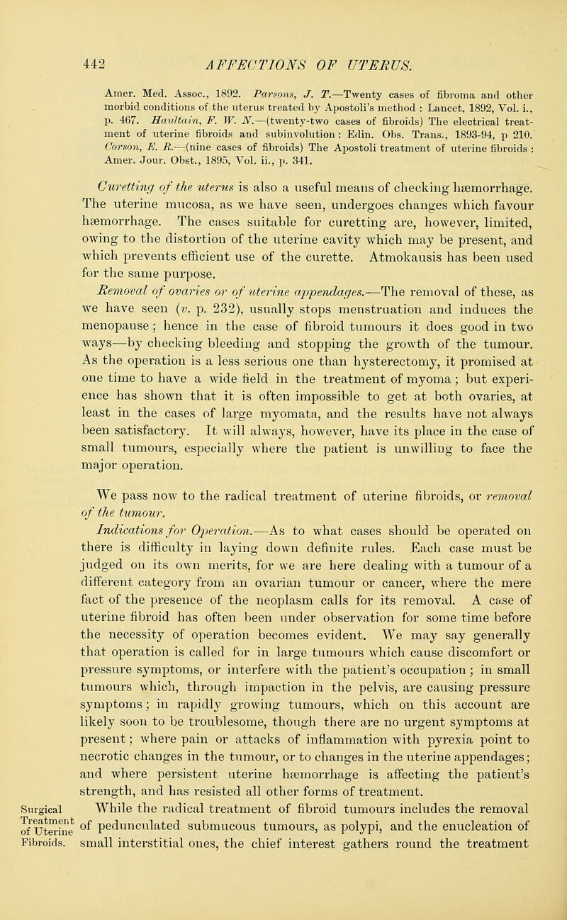 Amer. Med. Assoc, 1892. Parsons, J. T.—Twenty cases of fibroma and other morbid conditions of the uterus treated by Apostoli's method : Lancet, 1892, Vol. i., p. 467. Haultain, F. W. N.—(twenty-two cases of fibroids) The electrical treat- ment of uterine fibroids and subinvolution: Edin. Obs. Trans., 1893-94, p 210. Corson, E. R.—(nine cases of fibroids) The Apostoli treatment of uterine fibroids : Amer. Jour. Obst., 1895, Vol. ii., p. 341. Curetting of the uterus is also a useful means of checking haemorrhage. The uterine mucosa, as we have seen, undergoes changes which favour haemorrhage. The cases suitable for curetting are, however, limited, owing to the distortion of the uterine cavity which may be present, and which prevents efficient use of the curette. Atmokausis has been used for the same purpose. Removal of ovaries or of uterine appendages.—The removal of these, as we have seen (v. p. 232), usually stops menstruation and induces the menopause; hence in the case of fibroid tumours it does good in two ways—by checking bleeding and stopping the growth of the tumour. As the operation is a less serious one than hysterectomy, it promised at one time to have a wide field in the treatment of myoma; but experi- ence has shown that it is often impossible to get at both ovaries, at least in the cases of large myomata, and the results have not always been satisfactory. It will always, however, have its place in the case of small tumours, especially where the patient is unwilling to face the major operation. We pass now to the radical treatment of uterine fibroids, or removal of the tumour. Indications for Operation.-—As to what cases should be operated on there is difficulty in laying down definite rules. Each case must be judged on its own merits, for we are here dealing with a tumour of a different category from an ovarian tumour or cancer, where the mere fact of the presence of the neoplasm calls for its removal. A case of uterine fibroid has often been under observation for some time before the necessity of operation becomes evident. We may say generally that operation is called for in large tumours which cause discomfort or pressure symptoms, or interfere with the patient's occupation; in small tumours which, through impaction in the pelvis, are causing pressure symptoms; in rapidly growing tumours, which on this account are likely soon to be troublesome, though there are no urgent symptoms at present; where pain or attacks of inflammation with pyrexia point to necrotic changes in the tumour, or to changes in the uterine appendages; and where persistent uterine haemorrhage is affecting the patient's strength, and has resisted all other forms of treatment. Surgical While the radical treatment of fibroid tumours includes the removal 0£ uterine °^ Peaunculated submucous tumours, as polypi, and the enucleation of Fibroids, small interstitial ones, the chief interest gathers round the treatment