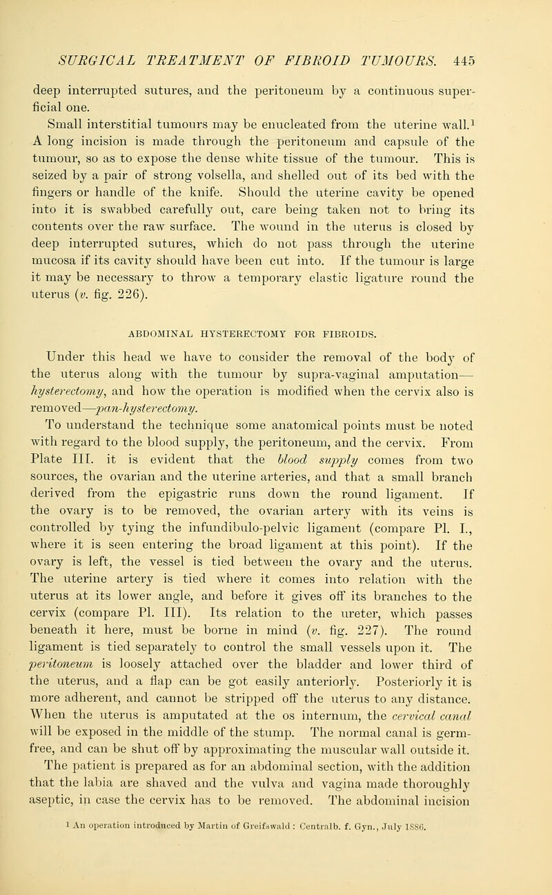 deep interrupted sutures, and the peritoneum by a continuous super- ficial one. Small interstitial tumours may be enucleated from the uterine wall.1 A long incision is made through the peritoneum and capsule of the tumour, so as to expose the dense white tissue of the tumour. This is seized by a pair of strong volsella, and shelled out of its bed with the fingers or handle of the knife. Should the uterine cavity be opened into it is swabbed carefully out, care being taken not to bring its contents over the raw surface. The wound in the uterus is closed by deep interrupted sutures, which do not pass through the uterine mucosa if its cavity should have been cut into. If the tumour is large it may be necessary to throw a temporary elastic ligature round the uterus (v. fig. 226). ABDOMINAL HYSTERECTOMY FOR FIBROIDS. Under this head we have to consider the removal of the body of the uterus along with the tumour by supra-vaginal amputation— hysterectomy, and how the operation is modified when the cervix also is removed—pan-hysterectomy. To understand the technique some anatomical points must be noted with regard to the blood supply, the peritoneum, and the cervix. From Plate III. it is evident that the blood supply comes from two sources, the ovarian and the uterine arteries, and that a small branch derived from the epigastric runs down the round ligament. If the ovary is to be removed, the ovarian artery with its veins is controlled by tying the infundibulo-pelvic ligament (compare PI. I., where it is seen entering the broad ligament at this point). If the ovary is left, the vessel is tied between the ovary and the uterus. The uterine artery is tied where it comes into relation with the uterus at its lower angle, and before it gives off its branches to the cervix (compare PI. III). Its relation to the ureter, which passes beneath it here, must be borne in mind (y. fig. 227). The round ligament is tied separately to control the small vessels upon it. The peritoneum is loosely attached over the bladder and lower third of the uterus, and a flap can be got easily anteriorly. Posteriorly it is more adherent, and cannot be stripped off the uterus to any distance. When the uterus is amputated at the os internum, the cervical canal will be exposed in the middle of the stump. The normal canal is germ- free, and can be shut off by approximating the muscular wall outside it. The patient is prepared as for an abdominal section, with the addition that the labia are shaved and the vulva and vagina made thoroughly aseptic, in case the cervix has to be removed. The abdominal incision i An operation introduced by Martin of Greifswald : Centralb. f. Gyn., July 1SS6.