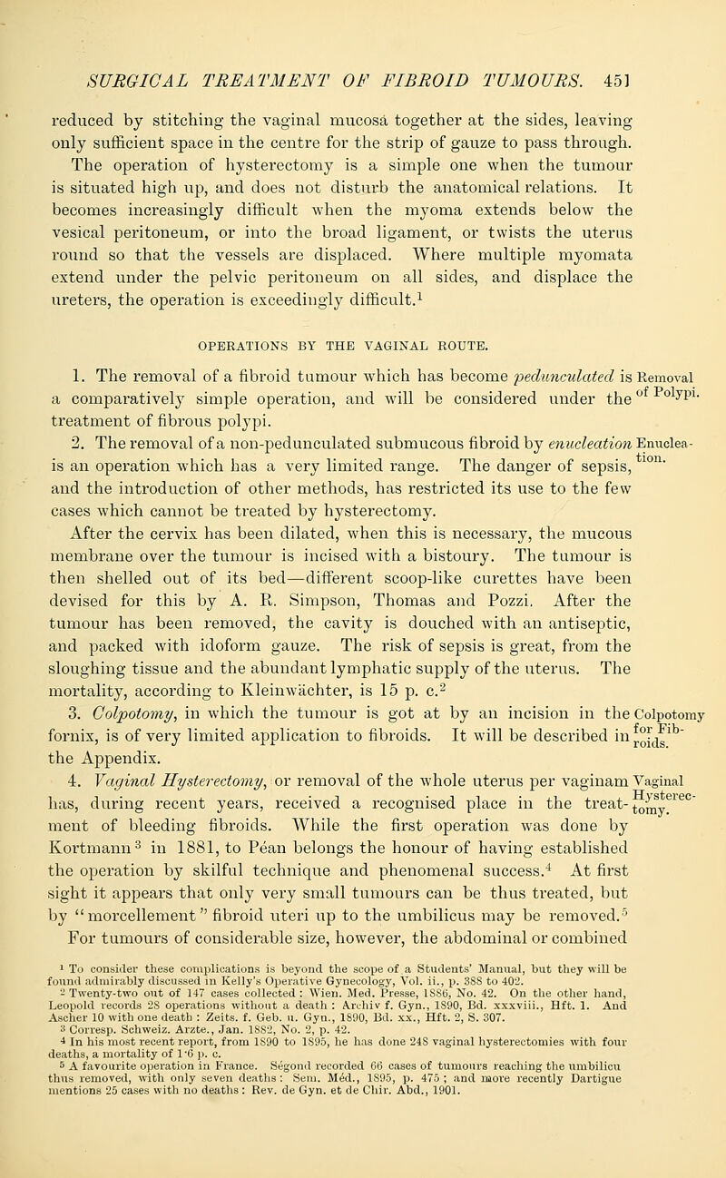 reduced by stitching the vaginal mucosa together at the sides, leaving only sufficient space in the centre for the strip of gauze to pass through. The operation of hysterectomy is a simple one when the tumour is situated high up, and does not disturb the anatomical relations. It becomes increasingly difficult when the myoma extends below the vesical peritoneum, or into the broad ligament, or twists the uterus round so that the vessels are displaced. Where multiple myomata extend under the pelvic peritoneum on all sides, and displace the ureters, the operation is exceedingly difficult.1 OPERATIONS BY THE VAGINAL ROUTE. 1. The removal of a fibroid tumour which has become pedunculated is Removal a comparatively simple operation, and will be considered under the ^yP1- treatment of fibrous polypi. 2. The removal of a non-pedunculated submucous fibroid by enucleation Enuclea- is an operation which has a very limited range. The danger of sepsis, and the introduction of other methods, has restricted its use to the few cases which cannot be treated by hysterectomy. After the cervix has been dilated, when this is necessary, the mucous membrane over the tumour is incised with a bistoury. The tumour is then shelled out of its bed—different scoop-like curettes have been devised for this by A. R. Simpson, Thomas and Pozzi. After the tumour has been removed, the cavity is douched with an antiseptic, and packed with idoform gauze. The risk of sepsis is great, from the sloughing tissue and the abundant lymphatic supply of the uterus. The mortality, according to Kleinwachter, is 15 p. c.2 3. Colpotomy, in which the tumour is got at by an incision in the Colpotomy fornix, is of very limited application to fibroids. It will be described in r°[jg the Appendix. 4. Vaginal Hysterectomy, or removal of the whole uterus per vaginam Vaginal has, during recent years, received a recognised place in the treat-to^s„eiec ment of bleeding fibroids. While the first operation was done by Kortmann3 in 1881, to Pean belongs the honour of having established the operation by skilful technique and phenomenal success.4 At first sight it appears that only very small tumours can be thus treated, but by  morcellement fibroid uteri up to the umbilicus may be removed.5 For tumours of considerable size, however, the abdominal or combined 1 To consider these complications is beyond the scope of a Students' Manual, but they will be found admirably discussed in Kelly's Operative Gynecology, Vol. ii., p. 3SS to 402. - Twenty-two out of 147 cases collected : Wien. Med. Presse, 1SSB, No. 42. On the other hand, Leopold records 2S operations without a death : Aruhiv f. Gyn., 1S90, Bd. xxxviii., Hft. 1. And Ascher 10 with one death : Zeits. f. Geb. u. Gyn., 1890, Bd. xx., Hft. 2, S. 307. a Corresp. Schweiz. Arzte., Jan. 1SS2, No. 2, p. 42. 4 In his most l'ecent report, from 1S90 to 1S95, he has done 24S vaginal hysterectomies with four deaths, a mortality of 1'6 p. c. 5 A favourite operation in France. Segond recorded 66 cases of tumours reaching the umbilicu thus removed, with only seven deaths : Sem. Med., 1S95, p. 475 ; and more recently Dartigue mentions 25 cases with no deaths : Rev. de Gyn. et de Chir. Abd., 1901.