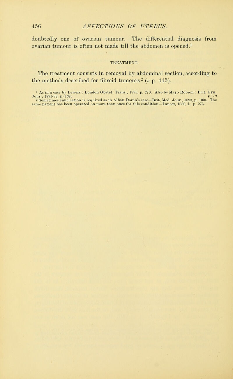 doubtedly one of ovarian tumour. The differential diagnosis from ovarian tumour is often not made till the abdomen is opened.1 TREATMENT. The treatment consists in removal by abdominal section, according to the methods described for fibroid tumours 2 (y p. 445). 1 As in a case by Lewers : London Obstet. Trans., 1S95, p. 270. Also by Mayo Robson : Brit. Gyn. Jour., 1891-92, p. 137. i< ■ 2 Sometimes enucleation is required as in Alban Doran's case—Brit. Med. Jour., 1S93, p. 1006. The same patient has been operated on more than once for this condition—Lancet, 1SSS, i., p. 973.