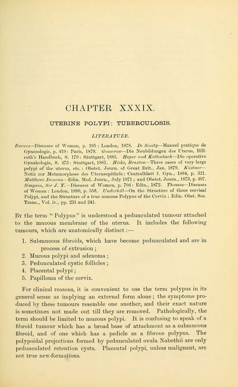 UTERINE POLYPI: TUBERCULOSIS. LITERATURE. Barnes—-Diseases of Women, p. 195 : London, 1878. De Sinety—M&rmel pratique de Gynecologie, p. 419: Paris, 1879. Gusserow—Die Neubildungen des Uterus, Bill- roth's Handbuch, S. 179 : Stuttgart, 1885. Hegar und Ealtenbach—Die operative Gynakologie, S. 473: Stuttgart, 1881. Hicks, Braxton—Three cases of very large polypi of'the uterus, etc.: Obstet. Journ. of Great Brit., Jan. 1879. Kiistner— Notiz zur Metamorphose des Uterusepithels : Centralblatt f. Gyn., 1884, p. 321. Matthews Duncan—EArn. Med. Journ., July 1871; and Obstet. Journ., 1873, p. 497. Simpson, Sir J. F.—Diseases of Women, p. 704: Edin., 1872. Thomas—Diseases of Women : London, 1880, p. 558. Underhill— On the Structure of three cervical Polypi, and the Structure of a true mucous Polypus of the Cervix : Edin. Obst. Soc. Trans., Vol. iv., pp. 231 and 241. By the term  Polypus is understood a pedunculated tumour attached to the mucous membrane of the uterus. It includes the following- tumours, which are anatomically distinct:— 1. Submucous fibroids, which have become pedunculated and are in process of extrusion; 2. Mucous polypi and adenoma ; 3. Pedunculated cystic follicles ; 4. Placental polypi; 5. Papilloma of the cervix. For clinical reasons, it is convenient to use the term polypus in its general sense as implying an external form alone; the symptoms pro- duced by these tumours resemble one another, and their exact nature is sometimes not made out till they are removed. Pathologically, the term should be limited to mucous polypi. It is confusing to speak of a fibroid tumour which has a broad base of attachment as a submucous fibroid, and of one which has a pedicle as a fibrous polypus. The polypoidal projections formed by pedunculated ovula Nabothii are only pedunculated retention cysts. Placental polypi, unless malignant, are not true new-formations.