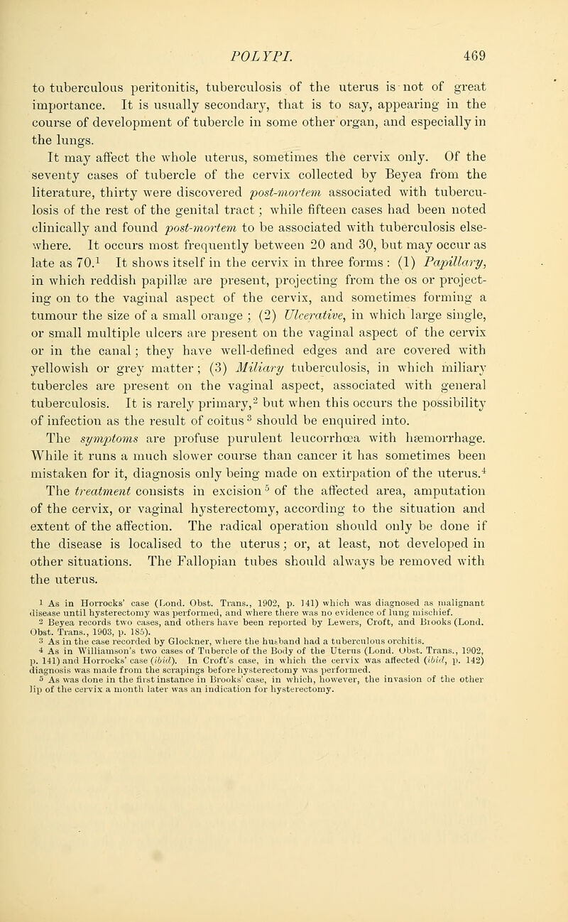 to tuberculous peritonitis, tuberculosis of the uterus is not of great importance. It is usually secondary, that is to say, appearing in the course of development of tubercle in some other organ, and especially in the lungs. It may affect the whole uterus, sometimes the cervix only. Of the seventy cases of tubercle of the cervix collected by Beyea from the literature, thirty were discovered post-mortem associated with tubercu- losis of the rest of the genital tract; while fifteen cases had been noted clinically and found post-mortem to be associated with tuberculosis else- whei*e. It occurs most frequently between 20 and 30, but may occur as late as 70.x It shows itself in the cervix in three forms : (1) Papillary, in which reddish papillae are present, projecting from the os or project- ing on to the vaginal aspect of the cervix, and sometimes forming a tumour the size of a small orange ; (2) Ulcerative, in which large single, or small multiple ulcers are present on the vaginal aspect of the cervix or in the canal; they have well-defined edges and are covered with yellowish or grey matter ; (3) Miliary tuberculosis, in which miliary tubercles are present on the vaginal aspect, associated Avith general tuberculosis. It is rarely primary,2 but when this occurs the possibility of infection as the result of coitus3 should be enquired into. The symptoms are profuse purulent leucorrhoea with hemorrhage. While it runs a much slower course than cancer it has sometimes been mistaken for it, diagnosis only being made on extirpation of the uterus.4 The treatment consists in excision5 of the affected area, amputation of the cervix, or vaginal hysterectomy, according to the situation and extent of the affection. The radical operation should only be done if the disease is localised to the uterus; or, at least, not developed in other situations. The Fallopian tubes should always be removed with the uterus. 1 As in Horrocks' case (Lond. Obst. Trans., 1902, p. HI) which was diagnosed as malignant disease until hysterectomy was performed, and where there was no evidence of lung mischief. 2 Beyea records two cases, and others have been reported by Lewers, Croft, and Biooks(Lond. Obst. Trans., 1903, p. 185). 3 As in the case recorded by Glockner, where the husband had a tuberculous orchitis. 4 As in Williamson's two cases of Tubercle of the Body of the Uterus (Lond. Ubst. Trans., 1902, p. 141) and Horrocks' case (ibid). In Croft's case, in which the cervix was affected (ibid, p. 142) diagnosis was made from the scrapings before hysterectomy was performed. 5 As was done in the first instance in Brooks' case, in which, however, the invasion of the other lip of the cervix a month later was an indication for hysterectomy.