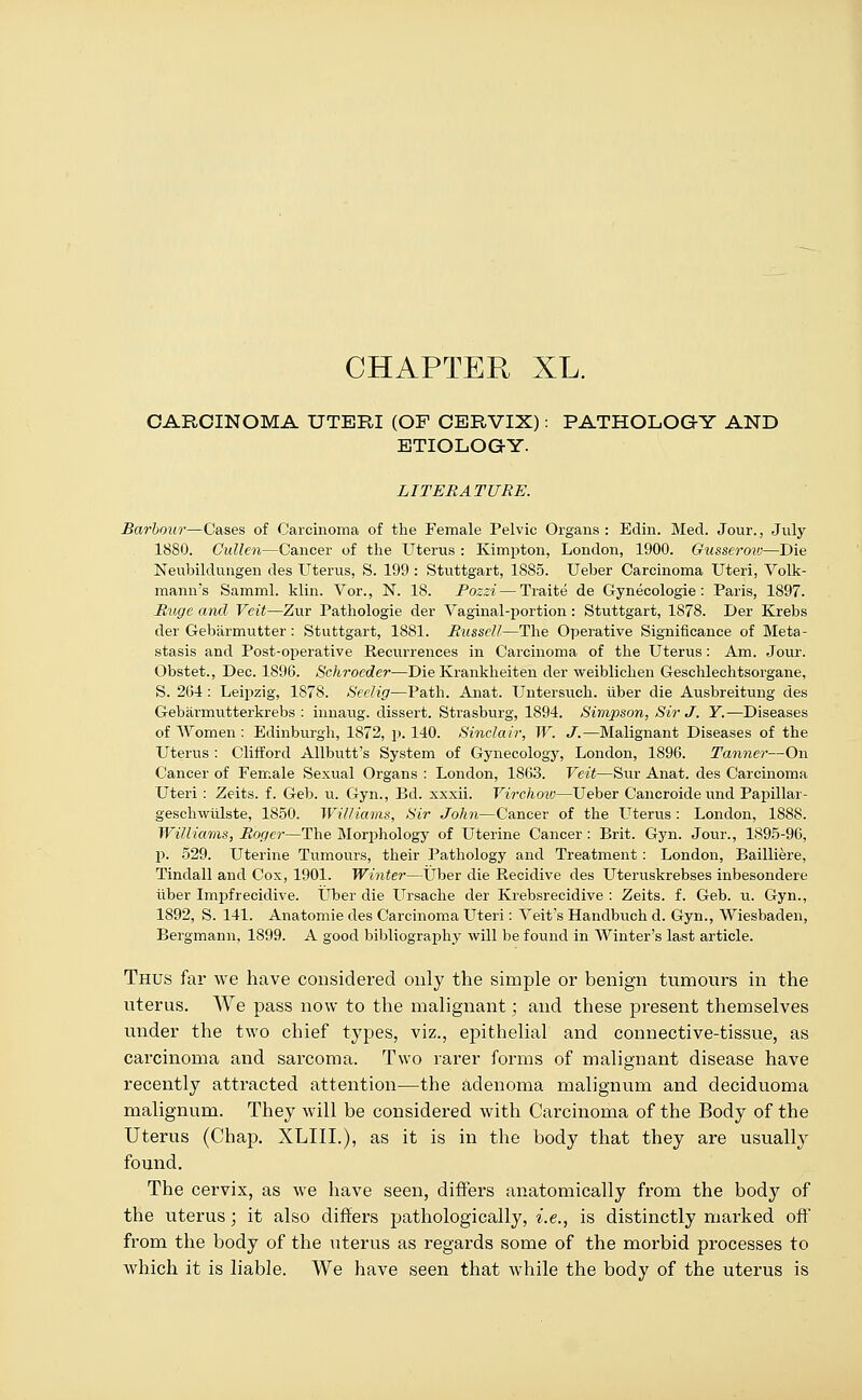 CHAPTER XL. CARCINOMA UTERI (OF CERVIX): PATHOLOGY AND ETIOLOGY. LITERATURE. Barbour—Cases of Carcinoma of the Female Pelvic Organs : Edin. Med. Jour., July 1880. Gullen—Cancer of the Uterus : Kimpton, London, 1900. Gusserow—Die Neubildungen des Uterus, S. 199 : Stuttgart, 1885. Ueber Carcinoma Uteri, Volk- mann's Samml. klin. Vor., N. 18. Pozzi — Traite de Gynecologie : Paris, 1897. Ruge and Veit—Zur Pathologie der Vaginal-portion: Stuttgart, 1878. Der Krebs der Gebarmutter : Stuttgart, 1881. Russell—The Operative Significance of Meta- stasis and Post-operative Recurrences in Carcinoma of the Uterus: Am. Jour. Obstet., Dec. 1896. Schrocdei—Die Krankheiten der weiblichen Geschlechtsorgane, S. 264: Leipzig, 1878. Seelig—Path. Anat. Untersuch. iiber die Ausbreitung des Gebarmutterkrebs : innaug. dissert. Strasburg, 1894. Simpson, Sir J. Y.—Diseases of Women : Edinburgh, 1872, p. 140. Sinclair, W. J.—Malignant Diseases of the Uterus : Clifford Allbutt's System of Gynecology, London, 1896. Tannei—On Cancer of Female Sexual Organs : London, 1863. Veit—Sur Anat. des Carcinoma Uteri: Zeits. f. Geb. u. Gyn., Bd. xxxii. Virchoio—Ueber Cancroide und Papillar- geschwtilste, 1850. Williams, Sir John—Cancer of the Uterus : London, 1888. Williams, Roger—The Morphology of Uterine Cancer: Brit. Gyn. Jour., 1895-96, p. 529. Uterine Tumours, their Pathology and Treatment : London, Bailliere, Tindall and Cox, 1901. Winter—Uber die Recidive des Uteruskrebses inbesondere fiber Impfrecidive. Uber die Ursache der Krebsrecidive : Zeits. f. Geb. u. Gyn., 1892, S. 141. Anatomie des Carcinoma Uteri: Veit's Handbuch d. Gyn., Wiesbaden, Bergmann, 1899. A good bibliography will be found in Winter's last article. Thus far we have considered only the simple or benign tumours in the uterus. We pass now to the malignant; and these present themselves under the two chief types, viz., epithelial and connective-tissue, as carcinoma and sarcoma. Two rarer forms of malignant disease have recently attracted attention—the adenoma malignum and deciduoma malignum. They will be considered with Carcinoma of the Body of the Uterus (Chap. XLIIL), as it is in the body that they are usually found. The cervix, as we have seen, differs anatomically from the body of the uterus; it also differs pathologically, i.e., is distinctly marked off from the body of the uterus as regards some of the morbid processes to which it is liable. We have seen that while the body of the uterus is