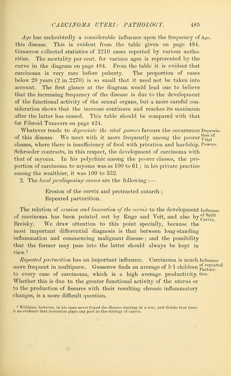 Age has undoubtedly a considerable influence upon the frequency of Age. this disease. This is evident from the table given on page 484. Gusserow collected statistics of 2210 cases reported by various autho- rities. The mortality per cent, for various ages is represented by the curve in the diagram on page 484. From the table it is evident that carcinoma is very rare before puberty. The proportion of cases below 20 years (2 in 2270) is so small that it need not be taken into account. The first glance at the diagram would lead one to believe that the increasing frequency of the disease is due to the development of the functional activity of the sexual organs, but a more careful con- sideration shows that the increase continues and reaches its maximum after the latter has ceased. This table should be compared with that for Fibroid Tumours on page 424. Whatever tends to depreciate the vital powers favours the occurrence Deprecia- of this disease. We meet with it more frequently among the poorer y°^al° classes, where there is insufficiency of food with privation and hardship. Powers. Schroeder contrasts, in this respect, the development of carcinoma with that of myoma. In his polyclinic among the poorer classes, the pro- portion of carcinoma to myoma was as 100 to 61 ; in his private practice among the wealthier, it was 100 to 332. 2. The local predisposing causes are the following :— Erosion of the cervix and protracted catarrh ; Repeated parturition. The relation of erosion and laceration of the cervix to the development Influence of carcinoma has been pointed out by Ruge and Veit, and also by ?f Sp.1]t Breisky. We draw attention to this point specially, because the most important differential diagnosis is that between long-standing inflammation and commencing malignant disease; and the possibility that the former may pass into the latter should always be kept in view.1 Rej?eated parturition has an important influence. Carcinoma is much Influence more frequent in multiparas. Gusserow finds an average of 5*1 children p^^?;tecl to every case of carcinoma, which is a high average productivity, tion. Whether this is due to the greater functional activity of the uterus or to the production of fissures with their resulting chronic inflammatory changes, is a more difficult question. 1 Williams, however, in his cases never found the disease starting in a tear, and thinks that there is no evidence that laceration plays any part in the etiology of cancer.