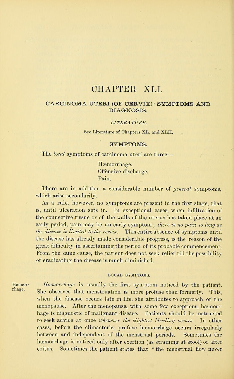 CHAPTER XLI. CARCINOMA UTERI (OF CERVIX): SYMPTOMS AND DIAGNOSIS. LITERATURE. See Literature of Chapters XL. and XLII. SYMPTOMS. The local symptoms of carcinoma uteri are three— Haemorrhage, Offensive discharge, Pain. There are in addition a considerable number of general symptoms, which arise secondarily. As a rule, however, no symptoms are present in the first stage, that is, until ulceration sets in. In exceptional cases, when infiltration of the connective tissue or of the walls of the uterus has taken place at an early period, pain may be an early symptom ; there is no pain so long as the disease is limited to the cervix. This entire absence of symptoms until the disease has already made considerable progress, is the reason of the great difficulty in ascertaining the period of its probable commencement. From the same cause, the patient does not seek relief till the possibility of eradicating the disease is much diminished. LOCAL SYMPTOMS. Haemor- Hemorrhage is usually the first symptom noticed by the patient. She observes that menstruation is more profuse than formerly. This, when the disease occurs late in life, she attributes to approach of the menopause. After the menopause, with some few exceptions, haemorr- hage is diagnostic of malignant disease. Patients should be instructed to seek advice at once whenever the slightest bleeding occurs. In other cases, before the climacteric, profuse haemorrhage occurs irregularly between and independent of the menstrual periods. Sometimes the haemorrhage is noticed only after exertion (as straining at stool) or after coitus. Sometimes the patient states that the menstrual flow never