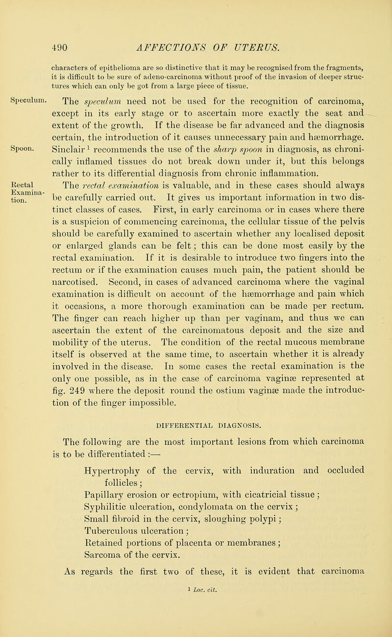 characters of epithelioma are so distinctive that it may be recognised from the fragments, it is difficult to be sure of adeno-carcinoma without proof of the invasion of deeper struc- tures which can only be got from a large piece of tissue. Speculum. The speculum need not be used for the recognition of carcinoma, except in its early stage or to ascertain more exactly the seat and extent of the growth. If the disease be far advanced and the diagnosis certain, the introduction of it causes unnecessary pain and haemorrhage. Spoon. Sinclairx recommends the use of the sharp spoon in diagnosis, as chroni- cally inflamed tissues do not break down under it, but this belongs rather to its differential diagnosis from chronic inflammation. Eectal The rectal examination is valuable, and in these cases should always tion. ^e carefully carried out. It gives us important information in two dis- tinct classes of cases. First, in early carcinoma or in cases where there is a suspicion of commencing carcinoma, the cellular tissue of the pelvis should be carefully examined to ascertain whether any localised deposit or enlarged glands can be felt; this can be done most easily by the rectal examination. If it is desirable to introduce two fingers into the rectum or if the examination causes much pain, the patient should be narcotised. Second, in cases of advanced carcinoma where the vaginal examination is difficult on account of the haemorrhage and pain which it occasions, a more thorough examination can be made per rectum. The finger can reach higher up than per vaginam, and thus we can ascertain the extent of the carcinomatous deposit and the size and mobility of the uterus. The condition of the rectal mucous membrane itself is observed at the same time, to ascertain whether it is already involved in the disease. In some cases the rectal examination is the only one possible, as in the case of carcinoma vaginae represented at fig. 249 where the deposit round the ostium vaginae made the introduc- tion of the finger impossible. DIFFERENTIAL DIAGNOSIS. The following are the most important lesions from which carcinoma is to be differentiated :— Hypertrophy of the cervix, with induration and occluded follicles; Papillary erosion or ectropium, with cicatricial tissue; Syphilitic ulceration, condylomata on the cervix; Small fibroid in the cervix, sloughing polypi; Tuberculous ulceration; Retained portions of placenta or membranes ; Sarcoma of the cervix. As regards the first two of these, it is evident that carcinoma 1 Loc. cit.