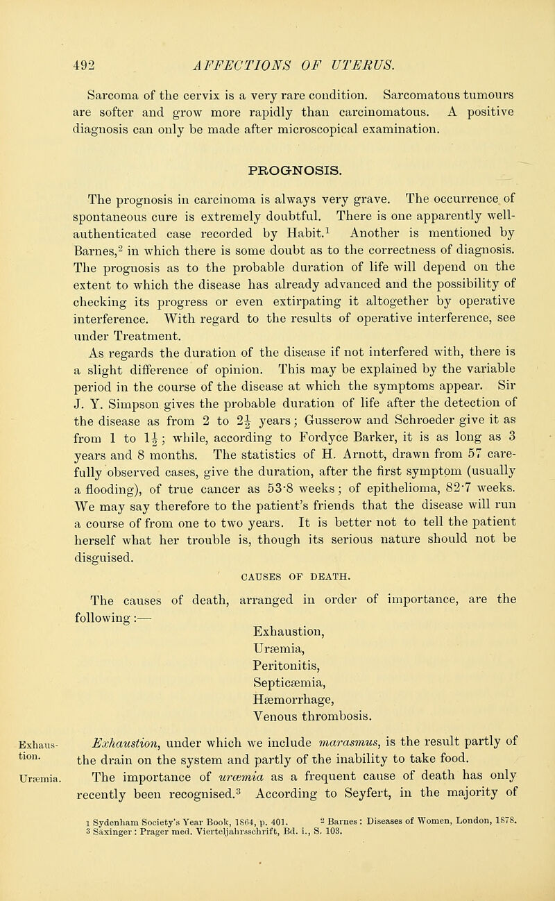 Sarcoma of the cervix is a very rare condition. Sarcomatous tumours are softer and grow more rapidly than carcinomatous. A positive diagnosis can only be made after microscopical examination. PROGNOSIS. The prognosis in carcinoma is always very grave. The occurrence of spontaneous cure is extremely doubtful. There is one apparently well- authenticated case recorded by Habit.1 Another is mentioned by Barnes,2 in which there is some doubt as to the correctness of diagnosis. The prognosis as to the probable duration of life will depend on the extent to which the disease has already advanced and the possibility of checking its progress or even extirpating it altogether by operative interference. With regard to the results of operative interference, see under Treatment. As regards the duration of the disease if not interfered with, there is a slight difference of opinion. This may be explained by the variable period in the course of the disease at which the symptoms appear. Sir J. Y. Simpson gives the probable duration of life after the detection of the disease as from 2 to 2| years; Gusserow and Schroeder give it as from 1 to lh; while, according to Fordyce Barker, it is as long as 3 years and 8 months. The statistics of H. Arnott, drawn from 57 care- fully observed cases, give the duration, after the first symptom (usually a flooding), of true cancer as 53*8 weeks; of epithelioma, 82-7 weeks. We may say therefore to the patient's friends that the disease will run a course of from one to two years. It is better not to tell the patient herself what her trouble is, though its serious nature should not be disguised. CAUSES OF DEATH. The causes of death, arranged in order of importance, are the following:— Exhaustion, Uraemia, Peritonitis, Septicaemia, Haemorrhage, Venous thrombosis. Exhaus- Exhaustion, under which we include marasmus, is the result partly of tlon- the drain on the system and partly of the inability to take food. Uremia. The importance of urcemia as a frequent cause of death has only recently been recognised.3 According to Seyfert, in the majority of l Sydenham Society's Year Book, 1S64, p. 401. 2 Barnes : Diseases of Women, London, 1878. 3 Saxinger : Prager med. Vierteljalirssohrift, Bd. i., S. 103.