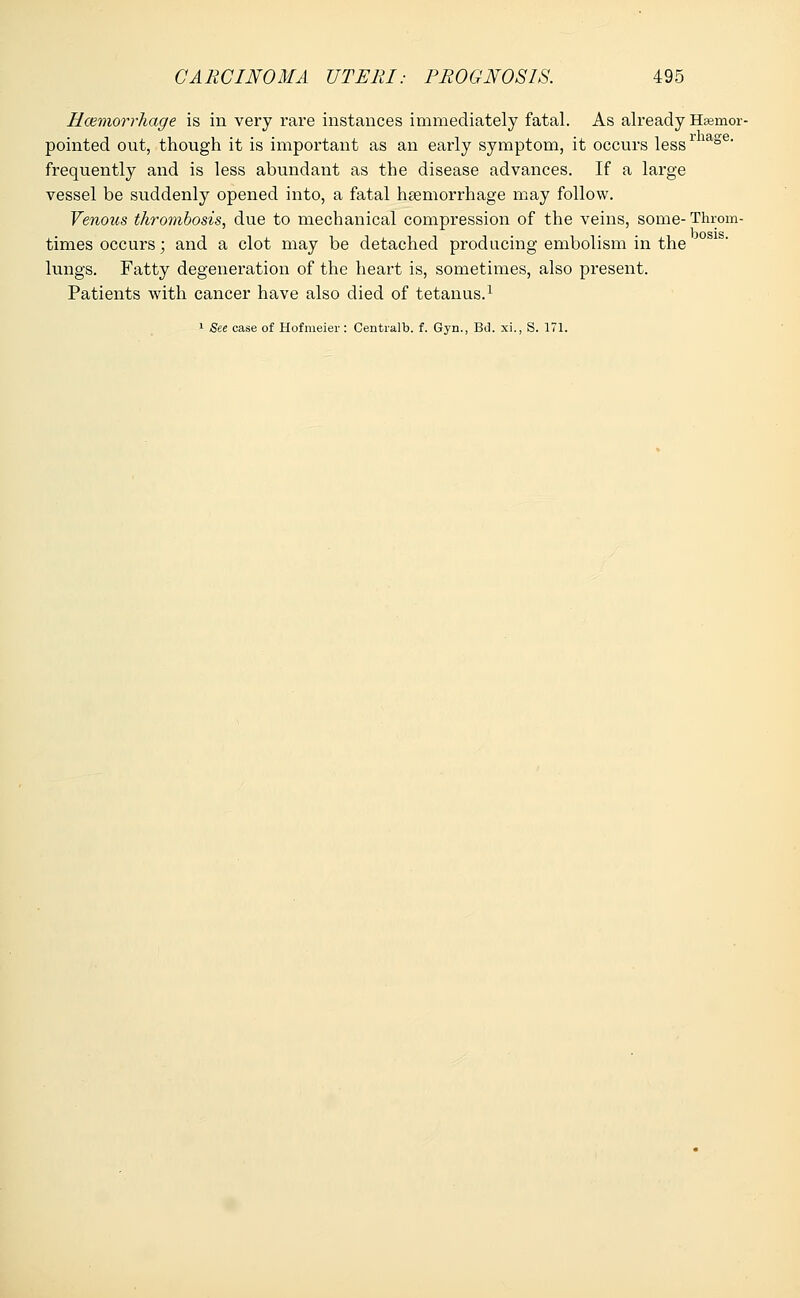 Haemorrhage is in very rare instances immediately fatal. As already Efcemor- pointed out, though it is important as an early symptom, it occurs lessr iage frequently and is less abundant as the disease advances. If a large vessel be suddenly opened into, a fatal haemorrhage may follow. Venous thrombosis, due to mechanical compression of the veins, some-Throm- times occurs; and a clot may be detached producing embolism in the lungs. Fatty degeneration of the heart is, sometimes, also present. Patients with cancer have also died of tetanus.1 1 See case of Hofmeier : Centralb. f. Gyn., Bd. xi., S. 171.