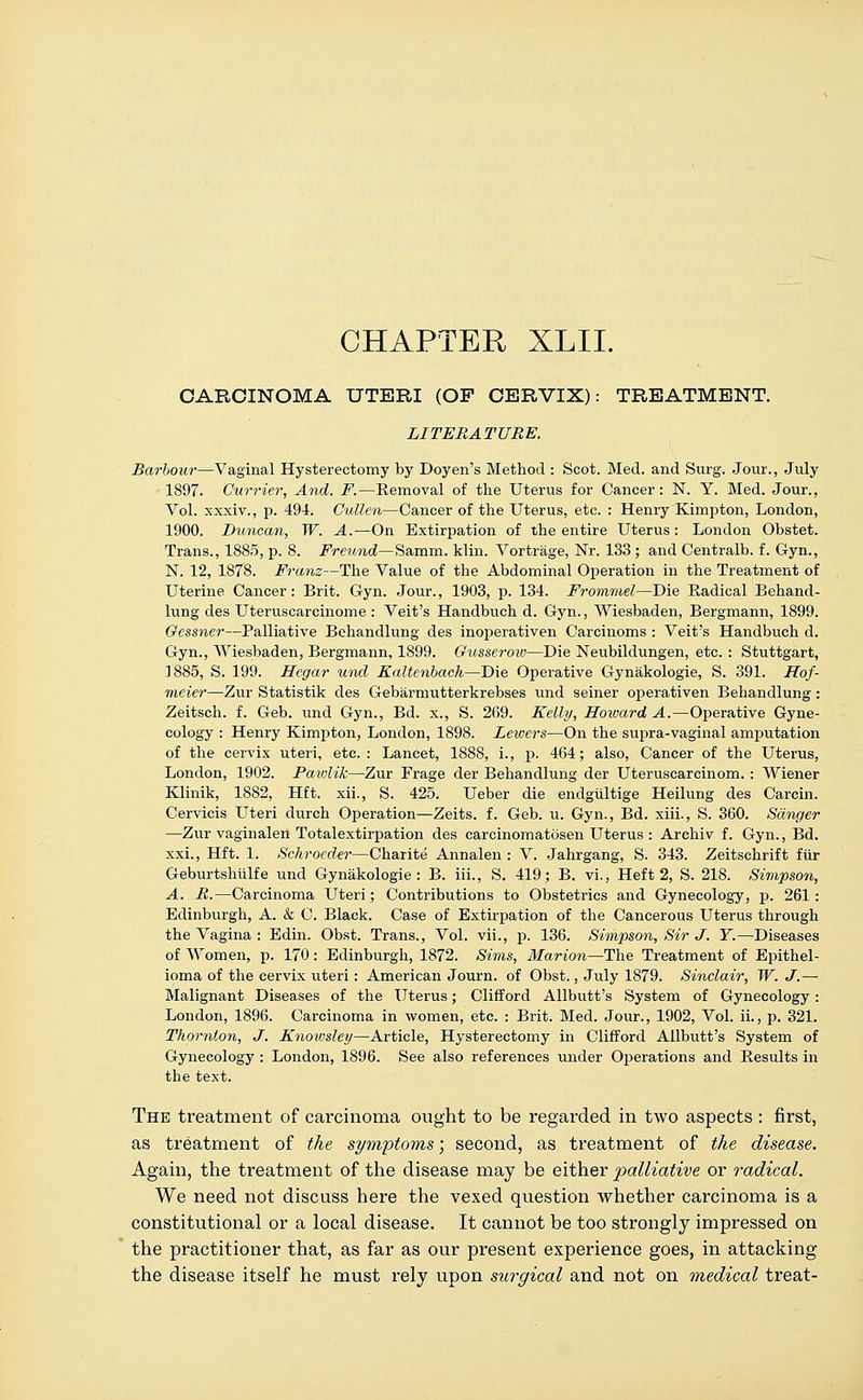 CHAPTER XLIL CARCINOMA UTERI (OF CERVIX): TREATMENT. LITERATURE. Barbour—Vaginal Hysterectomy by Doyen's Method : Scot. Med. and Surg. Jour., July 1897. Currier, And. F.—Removal of the Uterus for Cancer: N. Y. Med. Jour., Vol. xxxiv., p. 494. Cullen—Cancer of the Uterus, etc. : Henry Kimpton, London, 1900. Duncan, W. A.—On Extirpation of the entire Uterus: London Obstet. Trans., 1885, p. 8. Freund—Samm. klin. Vortrage, Nr. 133 ; and Centralb. f. Gyn., N. 12, 1878. Franz—The Value of the Abdominal Operation in the Treatment of Uterine Cancer: Brit. Gyn. Jour., 1903, p. 134. Fromruel—Die Radical Behand- lung des Uteruscarcinome : Veit's Handbuch d. Gyn., Wiesbaden, Bergmann, 1899. Gessner—Palliative Behandlung des inoperativen Carcinoms : Veit's Handbuch d. Gyn., Wiesbaden, Bergmann, 1899. Gusserow—Die Neubildungen, etc. : Stuttgart, 1885, S. 199. Hegar und Ealtenbach—Die Operative Gynakologie, S. 391. Hof- meier—Zur Statistik des Gebarmutterkrebses und seiner operativen Behandlung: Zeitsch. f. Geb. und Gyn., Bd. x., S. 269. Kelly, Howard A.—Operative Gyne- cology : Henry Kimpton, London, 1898. Lewers—On the supra-vaginal amputation of the cervix uteri, etc. : Lancet, 1888, i., p. 464; also, Cancer of the Uterus, London, 1902. Pawlik—Zur Frage der Behandlung der Uteruscarcinom. : Wiener Klinik, 1882, Hft. xii., S. 425. Ueber die endgiiltige Heilung des Carcin. Cervicis Uteri durch Operation—Zeits. f. Geb. u. Gyn., Bd. xiii., S. 360. Sanger —Zur vaginalen Totalextirpation des carcinomatosen Uterus : Arehiv f. Gyn., Bd. xxi., Hft. 1. Schrocder—Charite Annalen : V. Jahrgang, S. 343. Zeitschrift fur Geburtshiilfe und Gynakologie: B. iii., S. 419; B. vi., Heft 2, S. 218. Simpson, A. R.—Carcinoma Uteri; Contributions to Obstetrics and Gynecology, p. 261: Edinburgh, A. & C. Black. Case of Extirpation of the Cancerous Uterus through the Vagina : Edin. Obst. Trans., Vol. vii., p. 136. Simpson, Sir J. T.—Diseases of Women, p. 170: Edinburgh, 1872. Sims, Marion—The Treatment of Epithel- ioma of the cervix uteri: American Journ. of Obst., July 1879. Sinclair, W. J.— Malignant Diseases of the Uterus; Clifford Allbutt's System of Gynecology: London, 1896. Carcinoma in women, etc. : Brit. Med. Jour., 1902, Vol. ii., p. 321. Thornton, J. Knoivsley—Article, Hysterectomy in Clifford Allbvitt's System of Gynecology : London, 1896. See also references under Operations and Results in the text. The treatment of carcinoma ought to be regarded in two aspects : first, as treatment of the symptoms; second, as treatment of the disease. Again, the treatment of the disease may be either 'palliative or radical. We need not discuss here the vexed question whether carcinoma is a constitutional or a local disease. It cannot be too strongly impressed on the practitioner that, as far as our present experience goes, in attacking the disease itself he must rely upon surgical and not on medical treat-