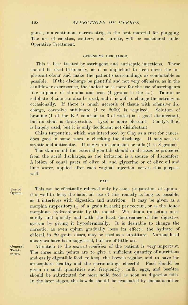 gauze, in a continuous narrow strip, is the best material for plugging. The use of caustics, cautery, and curette, will be considered under Operative Treatment. OFFENSIVE DISCHARGE. This is best treated by astringent and antiseptic injections. These should be used frequently, as it is important to keep down the un- pleasant odour and make the patient's surroundings as comfortable as possible. If the discharge be plentiful and not very offensive, as in the cauliflower excrescence, the indication is more for the use of astringents like sulphate of alumina and iron (4 grains to the oz.). Tannin or sulphate of zinc can also be used, and it is well to change the astringent occasionally. If there is much necrosis of tissue with offensive dis- charge, corrosive sublimate (1 to 2000) is required. Solution of bromine (1 of the B.P. solution to 3 of water) is a good disinfectant, but its odour is disagreeable. Lysol is more pleasant. Condy's fluid is largely used, but it is only deodorant not disinfectant. Chian turpentine, which was introduced by Clay as a cure for cancer, does good in some cases in checking the discharge. It may act as a styptic and antiseptic. It is given in emulsion or pills (4 to 8 grains). The skin round the external genitals should in all cases be protected from the acrid discharges, as the irritation is a source of discomfort. A lotion of equal parts of olive oil and glycerine or of olive oil and lime water, applied after each vaginal injection, serves this purpose well. Use of Opium. General Treat- ment. This can be effectually relieved only by some preparation of opium; it is well to delay the habitual use of this remedy as long as possible, as it interferes with digestion and nutrition. It may be given as a morphia suppository (\ of a grain in each) per rectum, or as the liquor morphinse hydrochloratis by the mouth. We obtain its action most surely and quickly and with the least disturbance of the digestive system by giving it hypodermically. It is desirable to change the narcotic, as even opium gradually loses its effect; the hydrate of chloral, in 20 grain doses, may be used as a substitute. Various local anodynes have been suggested, but are of little use. Attention to the general condition of the patient is very important. The three main points are to give a sufficient quantity of nutritious and easily digestible food, to keep the bowels regular, and to have the atmosphere healthy and the surroundings cheerful. Food should be given in small quantities and frequently; milk, eggs, and beef-tea should be substituted for more solid food as soon as digestion fails. In the later stages, the bowels should be evacuated by enemata rather
