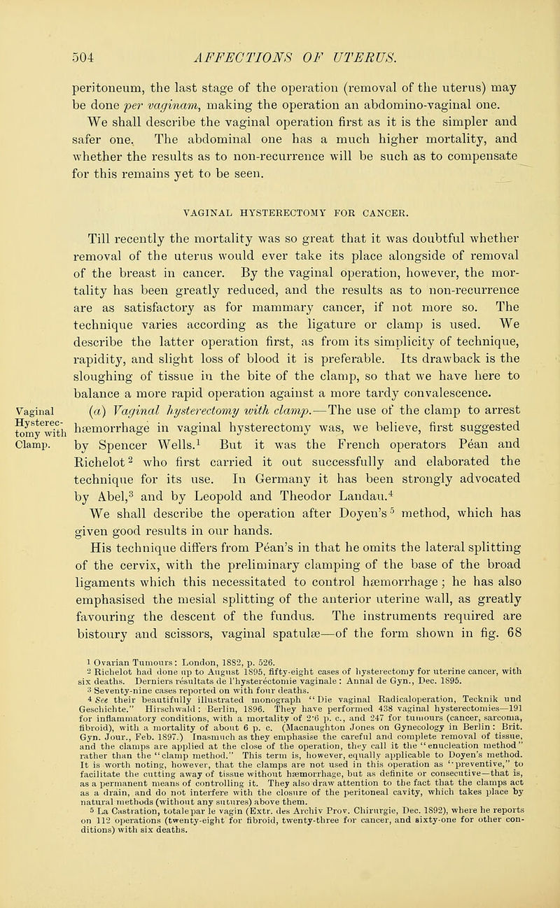 peritoneum, the last stage of the operation (removal of the uterus) may be done per vaginam, making the operation an abdominovaginal one. We shall describe the vaginal operation first as it is the simpler and safer one. The abdominal one has a much higher mortality, and whether the results as to non-recurrence will be such as to compensate for this remains yet to be seen. VAGINAL HYSTERECTOMY FOR CANCER. Till recently the mortality was so great that it was doubtful whether removal of the uterus would ever take its place alongside of removal of the breast in cancer. By the vaginal operation, however, the mor- tality has been greatly reduced, and the results as to non-recurrence are as satisfactory as for mammary cancer, if not more so. The technique varies according as the ligature or clamp is used. We describe the latter operation first, as from its simplicity of technique, rapidity, and slight loss of blood it is preferable. Its drawback is the sloughing of tissue in the bite of the clamp, so that we have here to balance a more rapid operation against a more tardy convalescence. Vaginal (a) Vaginal hysterectomy with clamp.—The use of the clamp to arrest ^m^wit'h haemorrhage in vaginal hysterectomy was, we believe, first suggested Clamp. by Spencer Wells.1 But it was the French operators Pean and Richelot2 who first carried it out successfully and elaborated the technique for its use. In Germany it has been strongly advocated by Abel,3 and by Leopold and Theodor Landau.4 We shall describe the operation after Doyen's5 method, which has given good results in our hands. His technique differs from Pean's in that he omits the lateral splitting of the cervix, with the preliminary clamping of the base of the broad ligaments which this necessitated to control haemorrhage; he has also emphasised the mesial splitting of the anterior uterine wall, as greatly favouring the descent of the fundus. The instruments required are bistoury and scissors, vaginal spatulse—of the form shown in fig. 68 1 Ovarian Tumours : London, 1882, p. 526. 2 Richelot had done up to August 1S95, fifty-eight oases of hysterectomy for uterine cancer, with six deaths. Derniers resultats de l'hysterectomie vaginale : Annal de Gyn., Dec. 1S95. A Seventy-nine cases reported on with four deaths. 4 See their beautifully illustrated monograph Die vaginal Radicaloperation, Tecknik und Geschichte. Hirschwald : Berlin, 1896. They have performed 438 vaginal hysterectomies—191 for inflammatory conditions, with a mortality of 2'6 p. c, and 247 for tumours (cancer, sarcoma, fibroid), with a mortality of about 6 p. c. (Macnaughton Jones on Gynecology in Berlin : Brit. Gyn. Jour., Feb. 1897.) Inasmuch as they emphasise the careful and complete removal of tissue, and the clamps are applied at the close of the operation, they call it the enucleation method rather than the clamp method. This term is, however, equally applicable to Doyen's method. It is worth noting, however, that the clamps are not used in this operation as preventive, to facilitate the cutting away of tissue without haemorrhage, but as definite or consecutive—that is, as a rjermanent means of controlling it. They also draw attention to the fact that the clamps act as a drain, and do not interfere with the closure of the peritoneal cavity, which takes place by natural methods (without any sutures) above them. 5 La Castration, totalepar le vagin (Extr. des Archiv Prov. Chirurgie, Dec. 1892), where he reports on 112 operations (twenty-eight for fibroid, twenty-three for cancer, and sixty-one for other con- ditions) with six deaths.