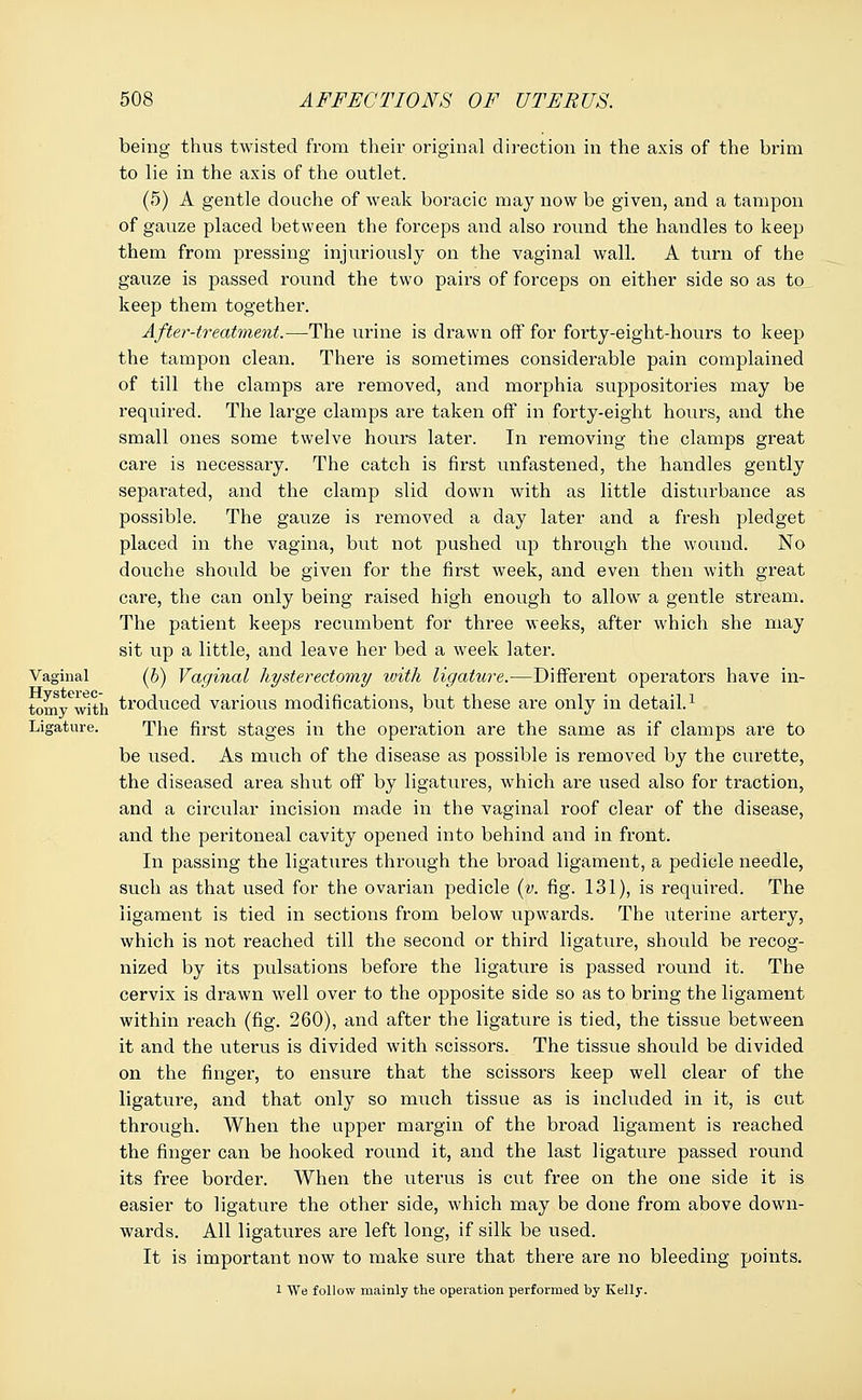 being thus twisted from their original direction in the axis of the brim to lie in the axis of the outlet. (5) A gentle douche of weak boracic may now be given, and a tampon of gauze placed between the forceps and also round the handles to keep them from pressing injuriously on the vaginal wall. A turn of the gauze is passed round the two pairs of forceps on either side so as to keep them together. After-treatment.—The urine is drawn off for forty-eight-hours to keep the tampon clean. There is sometimes considerable pain complained of till the clamps are removed, and morphia suppositories may be required. The large clamps are taken off in forty-eight hours, and the small ones some twelve hours later. In removing the clamps great care is necessary. The catch is first unfastened, the handles gently separated, and the clamp slid down with as little disturbance as possible. The gauze is removed a day later and a fresh pledget placed in the vagina, but not pushed up through the wound. No douche should be given for the first week, and even then with great care, the can only being raised high enough to allow a gentle stream. The patient keeps recumbent for thi'ee weeks, after which she may sit up a little, and leave her bed a week later. Vaginal (b) Vaginal hysterectomy with ligature.—Different operators have in- tomywith troduced various modifications, but these are only in detail.1 Ligature. The first stages in the operation are the same as if clamps are to be used. As much of the disease as possible is removed by the curette, the diseased area shut off by ligatures, which are used also for traction, and a circular incision made in the vaginal roof clear of the disease, and the peritoneal cavity opened into behind and in front. In passing the ligatures through the broad ligament, a pedicle needle, such as that used for the ovarian pedicle (v. fig. 131), is required. The ligament is tied in sections from below upwards. The uterine artery, which is not reached till the second or third ligature, should be recog- nized by its pulsations before the ligature is passed round it. The cervix is drawn wrell over to the opposite side so as to bring the ligament within reach (fig. 260), and after the ligature is tied, the tissue between it and the uterus is divided with scissors. The tissue should be divided on the finger, to ensure that the scissors keep well clear of the ligature, and that only so much tissue as is included in it, is cut through. When the upper margin of the broad ligament is reached the finger can be hooked round it, and the last ligature passed round its free border. When the uterus is cut free on the one side it is easier to ligature the other side, which may be done from above down- wards. All ligatures are left long, if silk be used. It is important now to make sure that there are no bleeding points. 1 We follow mainly the operation perfoi'med by Kelly.