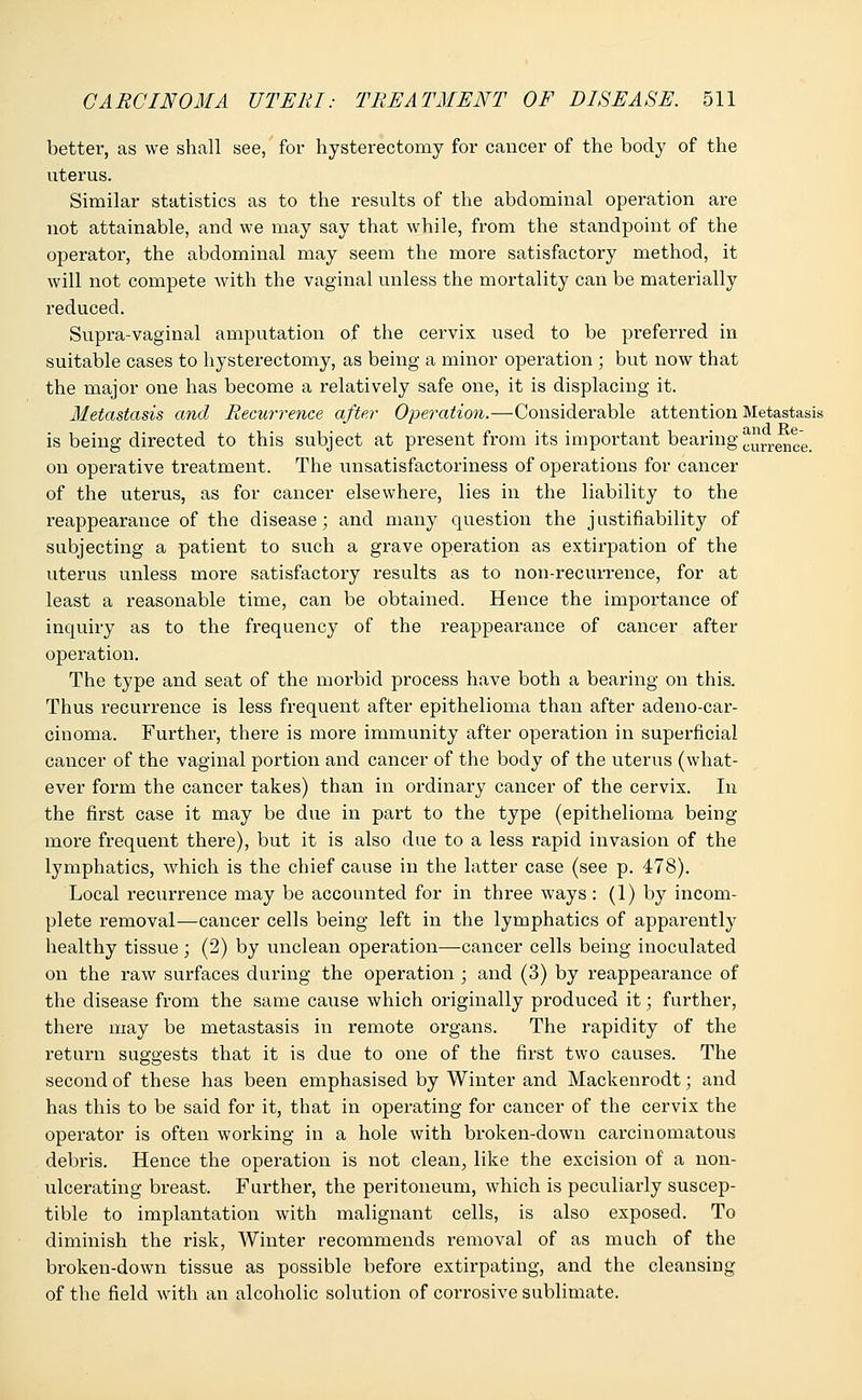 better, as we shall see, for hysterectomy for cancer of the body of the uterus. Similar statistics as to the results of the abdominal operation are not attainable, and we may say that while, from the standpoint of the operator, the abdominal may seem the more satisfactory method, it will not compete with the vaginal unless the mortality can be materially reduced. Supra-vaginal amputation of the cervix used to be preferred in suitable cases to hysterectomy, as being a minor operation ; but now that the major one has become a relatively safe one, it is displacing it. Metastasis and Recurrence after Operation.—-Considerable attention Metastasis is being directed to this subject at present from its important bearing j^n-ence. on operative treatment. The unsatisfactoriness of operations for cancer of the uterus, as for cancer elsewhere, lies in the liability to the reappearance of the disease; and many question the justifiability of subjecting a patient to such a grave operation as extirpation of the uterus unless more satisfactory results as to non-recurrence, for at least a reasonable time, can be obtained. Hence the importance of inquiry as to the frequency of the reappearance of cancer after operation. The type and seat of the morbid process have both a bearing on this. Thus recurrence is less frequent after epithelioma than after adeno-car- cinoma. Further, there is more immunity after operation in superficial cancer of the vaginal portion and cancer of the body of the uterus (what- ever form the cancer takes) than in ordinary cancer of the cervix. In the first case it may be due in part to the type (epithelioma being more frequent there), but it is also due to a less rapid invasion of the lymphatics, which is the chief cause in the latter case (see p. 478). Local recurrence may be accounted for in three ways: (1) by incom- plete removal—cancer cells being left in the lymphatics of apparently healthy tissue; (2) by unclean operation—-cancer cells being inoculated on the raw surfaces during the operation ; and (3) by reappearance of the disease from the same cause which originally produced it; further, there may be metastasis in remote organs. The rapidity of the return suggests that it is due to one of the first two causes. The second of these has been emphasised by Winter and Mackenrodt; and has this to be said for it, that in operating for cancer of the cervix the operator is often working in a hole with broken-down carcinomatous debris. Hence the operation is not clean, like the excision of a non- ulcerating breast. Further, the peritoneum, which is peculiarly suscep- tible to implantation with malignant cells, is also exposed. To diminish the risk, Winter recommends removal of as much of the broken-down tissue as possible before extirpating, and the cleansing of the field with an alcoholic solution of corrosive sublimate.