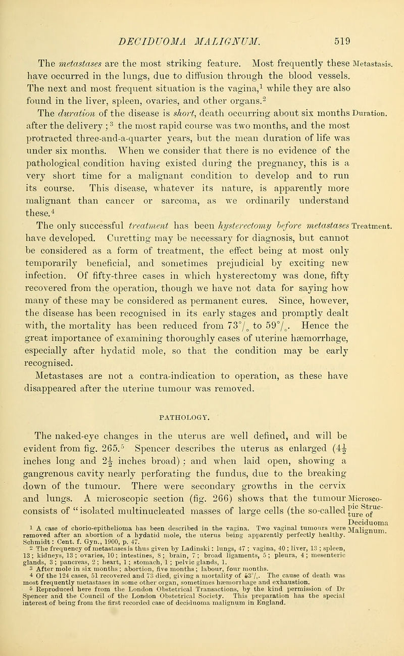 The metastases are the most striking feature. Most frequently these Metastasis. have occurred in the lungs, due to diffusion through the blood vessels. The next and most frequent situation is the vagina,1 while they are also found in the liver, spleen, ovaries, and other organs.2 The duration of the disease is short, death occurring about six months Duration, after the delivery • 3 the most rapid course was two months, and the most protracted three-and-a-quarter years, but the mean duration of life was under six months. When we consider that there is no evidence of the pathological condition having existed during the pregnancy, this is a very short time for a malignant condition to develop and to run its course. This disease, whatever its nature, is apparently more malignant than cancer or sarcoma, as we ordinarily understand these.4 The only successful treatment has been hysterectomy before metastases Treatment, have developed. Curetting may be necessary for diagnosis, but cannot be considered as a form of treatment, the effect being at most only temporarily beneficial, and sometimes prejudicial by exciting new infection. Of fifty-three cases in which hysterectomy was done, fifty recovered from the operation, though we have not data for saying how many of these may be considered as permanent cures. Since, however, the disease has been recognised in its early stages and promptly dealt with, the mortality has been reduced from 73°/o to 59°/0. Hence the great importance of examining thoroughly cases of uterine haemorrhage, especially after hydatid mole, so that the condition may be early recognised. Metastases are not a contra-indication to operation, as these have disappeared after the uterine tumour was removed. PATHOLOGY. The naked-eye changes in the uterus are well defined, and will be evident from fig. 265.5 Spencer describes the uterus as enlarged (4-g- inches long and 2^ inches broad); and when laid open, showing a gangrenous cavity nearly perforating the fundus, due to the breaking- down of the tumour. There were secondary growths in the cervix and lungs. A microscopic section (fig. 266) shows that the tumour Microsco- consists of isolated multinucleated masses of large cells (the so-called tire 0fUC . Deciduoma 1 A case of chorio-epithelioina has been described in the -vagina. Two vaginal tumours were Malignum removed after an abortion of a hydatid mole, the uterus beirig apparently perfectly healthy. A ° Schmidt: Cent. f. Gyn., 1900, p. 47. - The frequency of metastases is thus given by Ladinski: lungs, 47 ; vagina, 40 ; liver, 13 ; spleen, 13; kidneys, 13; ovaries, 10; intestines, S; brain, 7; broad ligaments, 5; pleura, 4; mesenteric glands, 3 ; pancreas, 2 ; heart, 1 ; stomach, 1 ; pelvic glands, 1. 3 After mole in six months ; abortion, five months ; labour, four months. 4 Of the 124 cases, 51 recovered and 73 died, giving a mortality of 637„- The cause of death was most frequently metastases in some other organ, sometimes haemorihage and exhaustion. 5 Reproduced here from the London Obstetrical Transactions, by the kind permission of Dr Spencer and the Council of the London Obstetrical Society. This preparation has the special interest of being from the first recorded case of deciduoma malignum in England.