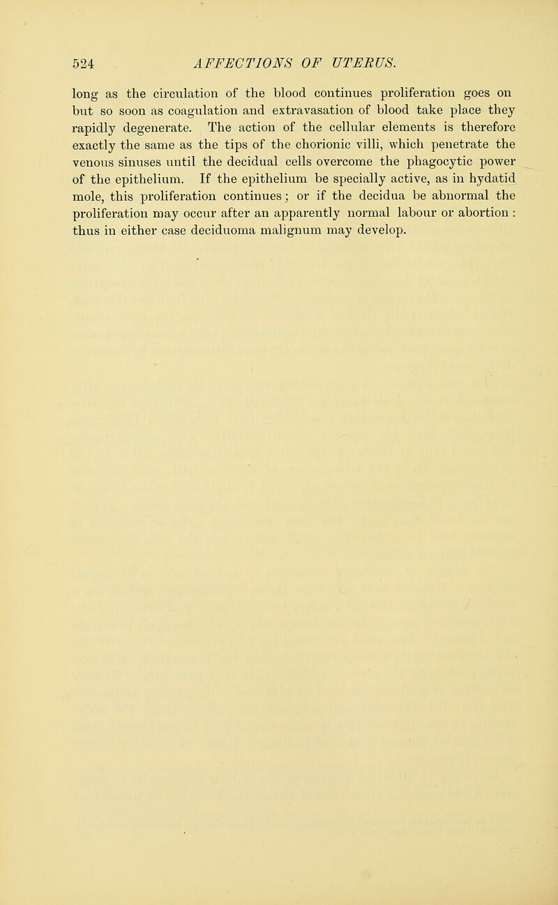 long as the circulation of the blood continues proliferation goes on but so soon as coagulation and extravasation of blood take place they rapidly degenerate. The action of the cellular elements is therefore exactly the same as the tips of the chorionic villi, which penetrate the venous sinuses until the decidual cells overcome the phagocytic power of the epithelium. If the epithelium be specially active, as in hydatid mole, this proliferation continues; or if the decidua be abnormal the proliferation may occur after an apparently normal labour or abortion : thus in either case deciduoma malignum may develop.